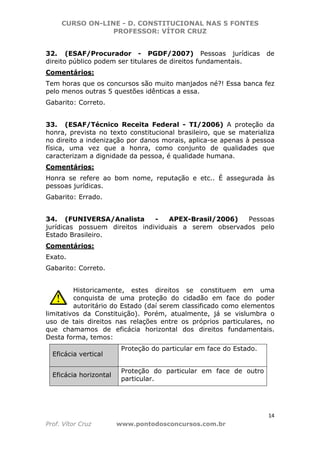 CURSO ON-LINE - D. CONSTITUCIONAL NAS 5 FONTES
PROFESSOR: VÍTOR CRUZ
14
Prof. Vítor Cruz www.pontodosconcursos.com.br
32. (ESAF/Procurador - PGDF/2007) Pessoas jurídicas de
direito público podem ser titulares de direitos fundamentais.
Comentários:
Tem horas que os concursos são muito manjados né?! Essa banca fez
pelo menos outras 5 questões idênticas a essa.
Gabarito: Correto.
33. (ESAF/Técnico Receita Federal - TI/2006) A proteção da
honra, prevista no texto constitucional brasileiro, que se materializa
no direito a indenização por danos morais, aplica-se apenas à pessoa
física, uma vez que a honra, como conjunto de qualidades que
caracterizam a dignidade da pessoa, é qualidade humana.
Comentários:
Honra se refere ao bom nome, reputação e etc.. É assegurada às
pessoas jurídicas.
Gabarito: Errado.
34. (FUNIVERSA/Analista - APEX-Brasil/2006) Pessoas
jurídicas possuem direitos individuais a serem observados pelo
Estado Brasileiro.
Comentários:
Exato.
Gabarito: Correto.
Historicamente, estes direitos se constituem em uma
conquista de uma proteção do cidadão em face do poder
autoritário do Estado (daí serem classificado como elementos
limitativos da Constituição). Porém, atualmente, já se vislumbra o
uso de tais direitos nas relações entre os próprios particulares, no
que chamamos de eficácia horizontal dos direitos fundamentais.
Desta forma, temos:
Eficácia vertical
Proteção do particular em face do Estado.
Eficácia horizontal
Proteção do particular em face de outro
particular.
 
