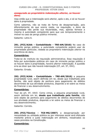 CURSO ON-LINE - D. CONSTITUCIONAL NAS 5 FONTES
PROFESSOR: VÍTOR CRUZ
140
Prof. Vítor Cruz www.pontodosconcursos.com.br
assegurada ao proprietário indenização ulterior, se houver
dano;
Veja então que a indenização será ulterior, após o ato, e só se houver
dano à propriedade.
Como sabemos, não se trata de forma de desapropriação, pois
diferentemente do que ocorre nesta, na requisição, o dono da
propriedade não perde sua titularidade, mas, apenas fornece a
mesma à autoridade competente para que use temporariamente o
imóvel no caso de perigo público iminente.
Gabarito: Letra A.
291. (FCC/AJAA - Contabilidade - TRE-AM/2010) No caso de
iminente perigo público, a autoridade competente poderá usar de
propriedade particular, vedada ao proprietário indenização ulterior na
ocorrência de dano.
Comentários:
Trata-se do instituto da requisição administrativa. Essa requisição é
feita por autoridades públicas em caso de iminente perigo público e
se houver dano à propriedade, haverá ulterior indenização. A questão
erra ao dizer que não haverá indenização (CF, art. 5º, XXV).
Gabarito: Errado.
292. (FCC/AJAA - Contabilidade - TRE-AM/2010) a pequena
propriedade rural, assim definida em lei, desde que trabalhada pela
família, não será objeto de penhora para pagamento de débitos
decorrentes de sua atividade produtiva, dispondo a lei sobre os meios
de financiar o seu desenvolvimento.
Comentários:
Teor do art. 5º, XXVI: Como vimos, a pequena propriedade rural,
assim definida em lei, desde que trabalhada pela família, não
será objeto de penhora para pagamento de débitos decorrentes de
sua atividade produtiva, dispondo a lei sobre os meios de financiar o
seu desenvolvimento;
Gabarito: Correto.
293. (FCC/Técnico - TCE-MG/2007) a desapropriação por
necessidade ou utilidade pública ou por interesse social será efetuada
mediante prévia e justa indenização em dinheiro, ressalvados os
casos previstos na Constituição.
Comentários:
 