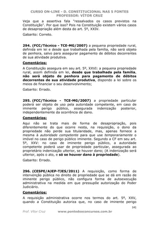 CURSO ON-LINE - D. CONSTITUCIONAL NAS 5 FONTES
PROFESSOR: VÍTOR CRUZ
141
Prof. Vítor Cruz www.pontodosconcursos.com.br
Veja que a assertiva fala "ressalvados os casos previstos na
Constituição". Por que isso? Pois na Constituição existem vários casos
de desapropriação além desta do art. 5º, XXIV.
Gabarito: Correto.
294. (FCC/Técnico - TCE-MG/2007) a pequena propriedade rural,
definida em lei e desde que trabalhada pela família, não será objeto
de penhora, salvo para assegurar pagamento de débitos decorrentes
de sua atividade produtiva.
Comentários:
A Constituição assegura em seu art. 5º, XXVI: a pequena propriedade
rural, assim definida em lei, desde que trabalhada pela família,
não será objeto de penhora para pagamento de débitos
decorrentes de sua atividade produtiva, dispondo a lei sobre os
meios de financiar o seu desenvolvimento;
Gabarito: Errado.
295. (FCC/Técnico - TCE-MG/2007) a propriedade particular
poderá ser objeto de uso pela autoridade competente, em caso de
iminente perigo público, assegurada indenização posterior,
independentemente da ocorrência de dano.
Comentários:
Aqui não se trata mais de forma de desapropriação, pois
diferentemente do que ocorre nesta, na requisição, o dono da
propriedade não perde sua titularidade, mas, apenas fornece a
mesma à autoridade competente para que use temporariamente o
imóvel no caso de perigo público iminente. Segundo a CF em seu art.
5º, XXV: no caso de iminente perigo público, a autoridade
competente poderá usar de propriedade particular, assegurada ao
proprietário indenização ulterior, se houver dano; (A indenização será
ulterior, após o ato, e só se houver dano à propriedade).
Gabarito: Errado.
296. (CESPE/AJEP-TJES/2011) A requisição, como forma de
intervenção pública no direito de propriedade que se dá em razão de
iminente perigo público, não configura forma de autoexecução
administrativa na medida em que pressupõe autorização do Poder
Judiciário.
Comentários:
A requisição administrativa ocorre nos termos do art. 5º, XXV,
quando a Constituição autoriza que, no caso de iminente perigo
 