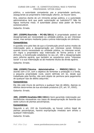CURSO ON-LINE - D. CONSTITUCIONAL NAS 5 FONTES
PROFESSOR: VÍTOR CRUZ
142
Prof. Vítor Cruz www.pontodosconcursos.com.br
público, a autoridade competente use a propriedade particular,
assegurando ao proprietário indenização ulterior, se houver dano.
Ora, estamos diante de um iminente perigo público, e a autoridade
administrativa terá que pedir autorização ao Judiciário??? Não há
lógica nenhuma nisso. A autoridade possui esse poder de forma
autoexecutável.
Gabarito: Errado.
297. (CESPE/Escrivão - PC-ES/2011) A propriedade poderá ser
desapropriada por necessidade ou utilidade pública, ou por interesse
social, mas sempre mediante justa e prévia indenização em dinheiro.
Comentários:
A questão erra pelo fato de que a Constituição prevê outros modos de
indenização para a desapropriação por interesse social. Embora
quando ocorra necessidade ou utilidade pública, ou interesse social,
em regra o proprietário seja indenizado de forma prévia e em
dinheiro, a Constituição estabelece no seu art. 184 a desapropriação
para reforma agrária, que também se caracteriza como "interesse
social" e a sua indenização se dá mediante títulos da dívida agrária.
Gabarito: Errado.
298. (CESPE/Técnico Administrativo - PREVIC/2011) De
acordo com a CF, com o objetivo de fomentar a produção e a renda,
a pequena propriedade rural, assim definida em lei, desde que
trabalhada pela família, não será objeto de penhora para pagamento
de qualquer tipo de débito adquirido.
Comentários:
Ela não está imune de penhora a qualquer tipo de débito. Apenas os
débitos decorrentes da sua atividade produtiva (CF, art. 5º, XXVI).
Gabarito: Errado.
299. (CESPE/Analista-EBC/2011) Será garantida indenização por
benfeitorias necessárias nos casos de desapropriação de fazenda que
sedie cultura de plantas psicotrópicas.
Comentários:
Segundo o art. 243 da Constituição, se houver cultivo ilegal de
plantas psicotrópicas, haverá expropriação imediata sem direito a
qualquer indenização.
Gabarito: Errado.
 