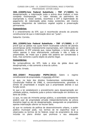 CURSO ON-LINE - D. CONSTITUCIONAL NAS 5 FONTES
PROFESSOR: VÍTOR CRUZ
143
Prof. Vítor Cruz www.pontodosconcursos.com.br
300. (CESPE/Juiz Federal Substituto - TRF 1ª/2009) Na
desapropriação, a indenização justa e prévia deve traduzir a mais
completa recomposição o valor retirado do patrimônio do
expropriado e, nesse sentido, reconhece o STF a legitimidade do
pagamento de indenização pelas matas existentes, até mesmo
aquelas integrantes da cobertura vegetal sujeita a preservação
permanente.
Comentários:
É o entendimento do STF, que é reconhecido através do preceito
constitucional de que a indenização deve ser "justa".
Gabarito: Correto.
301. (CESPE/Juiz Federal Substituto - TRF 1ª/2009) A CF
prevê que as glebas nas quais forem localizadas culturas de plantas
psicotrópicas serão imediatamente expropriadas, sem indenização ao
proprietário. O STF entende que, nessa hipótese, o termo gleba se
refere apenas à área efetivamente cultivada e não a toda a
propriedade, de modo que a gleba não poderia ser considerada o
todo, mas somente a parte objeto do plantio ilegal.
Comentários:
Na jurisprudência do STF, toda a área da gleba deve ser
desapropriada, e não somente a área do cultivo.
Gabarito: Errado.
302. (ESAF/ Procurador PGFN/2012) Sobre o regime
constitucional da propriedade, é incorreto afirmar:
a) que, no bojo dos direitos fundamentais contemplados na
Constituição Federal de 1988, é, concomitantemente, garantido o
direito de propriedade e exigido que a propriedade atenda à sua
função social.
b) que a lei estabelecerá o procedimento para desapropriação por
utilidade pública, mediante justa e prévia indenização em dinheiro ou
bens da União.
c) que, no caso de iminente perigo público, a autoridade competente
poderá usar de propriedade privada independentemente de prévia
disciplina legal ou ato de desapropriação, assegurado ao proprietário
apenas indenização ulterior se houver dano.
d) que no contexto da política de desenvolvimento urbano, o poder
público municipal pode, nos termos de lei específica local e
observados os termos de lei federal, exigir do proprietário de área
incluída no plano diretor que promova o seu adequado
 
