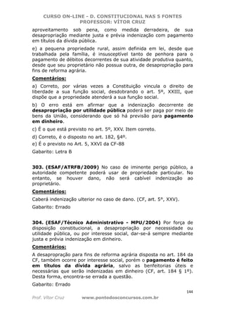 CURSO ON-LINE - D. CONSTITUCIONAL NAS 5 FONTES
PROFESSOR: VÍTOR CRUZ
144
Prof. Vítor Cruz www.pontodosconcursos.com.br
aproveitamento sob pena, como medida derradeira, de sua
desapropriação mediante justa e prévia indenização com pagamento
em títulos da dívida pública.
e) a pequena propriedade rural, assim definida em lei, desde que
trabalhada pela família, é insusceptível tanto de penhora para o
pagamento de débitos decorrentes de sua atividade produtiva quanto,
desde que seu proprietário não possua outra, de desapropriação para
fins de reforma agrária.
Comentários:
a) Correto, por várias vezes a Constituição vincula o direito de
liberdade a sua função social, desdobrando o art. 5º, XXIII, que
dispõe que a propriedade atenderá a sua função social.
b) O erro está em afirmar que a indenização decorrente de
desapropriação por utilidade pública poderá ser paga por meio de
bens da União, considerando que só há previsão para pagamento
em dinheiro.
c) É o que está previsto no art. 5º, XXV. Item correto.
d) Correto, é o disposto no art. 182, §4º.
e) É o previsto no Art. 5, XXVI da CF-88
Gabarito: Letra B
303. (ESAF/ATRFB/2009) No caso de iminente perigo público, a
autoridade competente poderá usar de propriedade particular. No
entanto, se houver dano, não será cabível indenização ao
proprietário.
Comentários:
Caberá indenização ulterior no caso de dano. (CF, art. 5°, XXV).
Gabarito: Errado
304. (ESAF/Técnico Administrativo - MPU/2004) Por força de
disposição constitucional, a desapropriação por necessidade ou
utilidade pública, ou por interesse social, dar-se-á sempre mediante
justa e prévia indenização em dinheiro.
Comentários:
A desapropração para fins de reforma agrária disposta no art. 184 da
CF, também ocorre por interesse social, porém o pagamento é feito
em títulos da dívida agrária, salvo as benfeitorias úteis e
necessárias que serão indenizadas em dinheiro (CF, art. 184 § 1º).
Desta forma, encontra-se errada a questão.
Gabarito: Errado
 