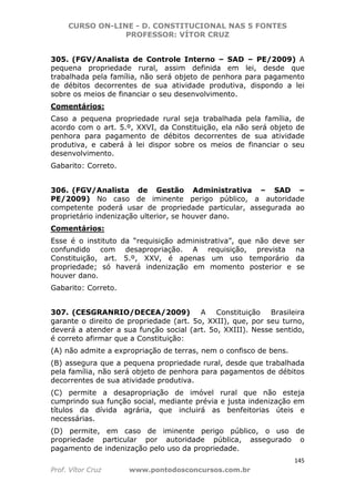 CURSO ON-LINE - D. CONSTITUCIONAL NAS 5 FONTES
PROFESSOR: VÍTOR CRUZ
145
Prof. Vítor Cruz www.pontodosconcursos.com.br
305. (FGV/Analista de Controle Interno – SAD – PE/2009) A
pequena propriedade rural, assim definida em lei, desde que
trabalhada pela família, não será objeto de penhora para pagamento
de débitos decorrentes de sua atividade produtiva, dispondo a lei
sobre os meios de financiar o seu desenvolvimento.
Comentários:
Caso a pequena propriedade rural seja trabalhada pela família, de
acordo com o art. 5.º, XXVI, da Constituição, ela não será objeto de
penhora para pagamento de débitos decorrentes de sua atividade
produtiva, e caberá à lei dispor sobre os meios de financiar o seu
desenvolvimento.
Gabarito: Correto.
306. (FGV/Analista de Gestão Administrativa – SAD –
PE/2009) No caso de iminente perigo público, a autoridade
competente poderá usar de propriedade particular, assegurada ao
proprietário indenização ulterior, se houver dano.
Comentários:
Esse é o instituto da “requisição administrativa”, que não deve ser
confundido com desapropriação. A requisição, prevista na
Constituição, art. 5.º, XXV, é apenas um uso temporário da
propriedade; só haverá indenização em momento posterior e se
houver dano.
Gabarito: Correto.
307. (CESGRANRIO/DECEA/2009) A Constituição Brasileira
garante o direito de propriedade (art. 5o, XXII), que, por seu turno,
deverá a atender a sua função social (art. 5o, XXIII). Nesse sentido,
é correto afirmar que a Constituição:
(A) não admite a expropriação de terras, nem o confisco de bens.
(B) assegura que a pequena propriedade rural, desde que trabalhada
pela família, não será objeto de penhora para pagamentos de débitos
decorrentes de sua atividade produtiva.
(C) permite a desapropriação de imóvel rural que não esteja
cumprindo sua função social, mediante prévia e justa indenização em
títulos da dívida agrária, que incluirá as benfeitorias úteis e
necessárias.
(D) permite, em caso de iminente perigo público, o uso de
propriedade particular por autoridade pública, assegurado o
pagamento de indenização pelo uso da propriedade.
 