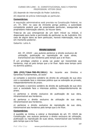 CURSO ON-LINE - D. CONSTITUCIONAL NAS 5 FONTES
PROFESSOR: VÍTOR CRUZ
147
Prof. Vítor Cruz www.pontodosconcursos.com.br
(D) depende de intervenção do Poder Judiciário.
(E) depende de prévia indenização ao particular.
Comentários:
A requisição administrativa está prevista na Constituição Federal, no
art. 5º, XXV: no caso de iminente perigo público, a autoridade
competente poderá usar de propriedade particular, assegurada ao
proprietário indenização ulterior, se houver dano.
Trata-se do uso emergencial de um bem móvel ou imóvel, é
dispensado para tanto a permissão do particular ou do Judiciário. Em
caso de algum dano ao bem particular, haverá indenização, mas só
em momento posterior.
Gabarito: Letra A.
Direito autoral:
Art. 5º, XXVII - aos autores pertence o direito exclusivo de
utilização, publicação ou reprodução de suas obras,
transmissível aos herdeiros pelo tempo que a lei fixar;
É um privilégio vitalício e ainda vai poder ser transmitido aos
herdeiros, mas só pelo tempo que a lei fixar. Após esse tempo cairá
no domínio público.
309. (FCC/TJAA-TRE-PE/2011) No tocante aos Direitos e
Garantias Fundamentais, ao autor
a) compete o exercício solidário do direito de utilização de sua obra
com a sociedade face o interesse público que se sobrepõe ao privado,
independentemente de prazo.
b) compete o exercício solidário do direito de publicação de sua obra
com a sociedade face o interesse público, independentemente de
prazo.
c) pertence o direito exclusivo de publicação de sua obra,
intransmissível aos herdeiros.
d) pertence o direito exclusivo de utilização de sua obra,
intransmissível aos herdeiros.
e) pertence o direito exclusivo de reprodução de sua obra,
transmissível aos herdeiros pelo tempo que a lei fixar.
Comentários:
A questão se limitou a cobrar a literalidade do art. 5º, XXVII da
Constituição: aos autores pertence o direito exclusivo de utilização,
publicação ou reprodução de suas obras, transmissível aos herdeiros
pelo tempo que a lei fixar.
 