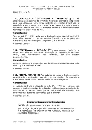CURSO ON-LINE - D. CONSTITUCIONAL NAS 5 FONTES
PROFESSOR: VÍTOR CRUZ
148
Prof. Vítor Cruz www.pontodosconcursos.com.br
Gabarito: Letra E.
310. (FCC/AJAA - Contabilidade - TRE-AM/2010) a lei
assegurará aos autores de inventos industriais privilégio temporário
para sua utilização, bem como proteção às criações industriais, à
propriedade das marcas, aos nomes de empresas e a outros signos
distintivos, tendo em vista o interesse social e o desenvolvimento
tecnológico e econômico do País.
Comentários:
Teor do art. 5º, XXIX - veja que o direito de propriedade industrial é
temporário, enquanto o direito autoral é vitalício e ainda pode ser
transferido aos herdeiros pelo tempo em que a lei fixar.
Gabarito: Correto.
311. (FCC/Técnico - TCE-MG/2007) aos autores pertence o
direito exclusivo de utilização, publicação ou reprodução de suas
obras, não transmissível aos herdeiros, por seu caráter
personalíssimo.
Comentários:
O direito autoral é transmissível aos herdeiros, embora somente pelo
tempo que a lei venha a fixar.
Gabarito: Errado.
312. (CESPE/MMA/2009) Aos autores pertence o direito exclusivo
de utilização e publicação, mas não o de reprodução, não podendo a
transmissão desse direito aos herdeiros ser limitada por lei.
Comentários:
A questão contraria o disposto no art. 5º, XXVII que garante aos
autores o direito exclusivo de utilização, publicação ou reprodução de
suas obras, e que diz ainda que o direito será transmissível aos
herdeiros mas somente pelo tempo que a lei fixar.
Gabarito: Errado.
Direito de imagem e de fiscalização:
XXVIII - são assegurados, nos termos da lei:
a) a proteção às participações individuais em obras coletivas
e à reprodução da imagem e voz humanas, inclusive nas
atividades desportivas;
 