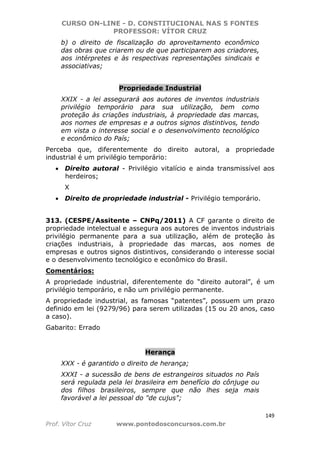 CURSO ON-LINE - D. CONSTITUCIONAL NAS 5 FONTES
PROFESSOR: VÍTOR CRUZ
149
Prof. Vítor Cruz www.pontodosconcursos.com.br
b) o direito de fiscalização do aproveitamento econômico
das obras que criarem ou de que participarem aos criadores,
aos intérpretes e às respectivas representações sindicais e
associativas;
Propriedade Industrial
XXIX - a lei assegurará aos autores de inventos industriais
privilégio temporário para sua utilização, bem como
proteção às criações industriais, à propriedade das marcas,
aos nomes de empresas e a outros signos distintivos, tendo
em vista o interesse social e o desenvolvimento tecnológico
e econômico do País;
Perceba que, diferentemente do direito autoral, a propriedade
industrial é um privilégio temporário:
• Direito autoral - Privilégio vitalício e ainda transmissível aos
herdeiros;
X
• Direito de propriedade industrial - Privilégio temporário.
313. (CESPE/Assitente – CNPq/2011) A CF garante o direito de
propriedade intelectual e assegura aos autores de inventos industriais
privilégio permanente para a sua utilização, além de proteção às
criações industriais, à propriedade das marcas, aos nomes de
empresas e outros signos distintivos, considerando o interesse social
e o desenvolvimento tecnológico e econômico do Brasil.
Comentários:
A propriedade industrial, diferentemente do “direito autoral”, é um
privilégio temporário, e não um privilégio permanente.
A propriedade industrial, as famosas “patentes”, possuem um prazo
definido em lei (9279/96) para serem utilizadas (15 ou 20 anos, caso
a caso).
Gabarito: Errado
Herança
XXX - é garantido o direito de herança;
XXXI - a sucessão de bens de estrangeiros situados no País
será regulada pela lei brasileira em benefício do cônjuge ou
dos filhos brasileiros, sempre que não lhes seja mais
favorável a lei pessoal do "de cujus";
 