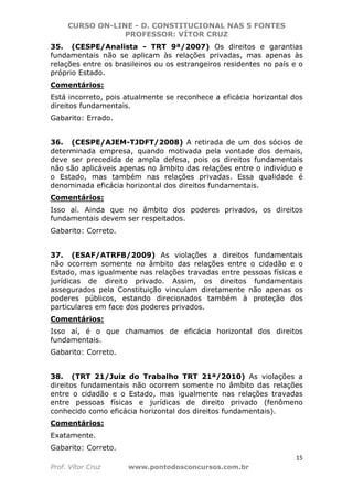 CURSO ON-LINE - D. CONSTITUCIONAL NAS 5 FONTES
PROFESSOR: VÍTOR CRUZ
15
Prof. Vítor Cruz www.pontodosconcursos.com.br
35. (CESPE/Analista - TRT 9ª/2007) Os direitos e garantias
fundamentais não se aplicam às relações privadas, mas apenas às
relações entre os brasileiros ou os estrangeiros residentes no país e o
próprio Estado.
Comentários:
Está incorreto, pois atualmente se reconhece a eficácia horizontal dos
direitos fundamentais.
Gabarito: Errado.
36. (CESPE/AJEM-TJDFT/2008) A retirada de um dos sócios de
determinada empresa, quando motivada pela vontade dos demais,
deve ser precedida de ampla defesa, pois os direitos fundamentais
não são aplicáveis apenas no âmbito das relações entre o indivíduo e
o Estado, mas também nas relações privadas. Essa qualidade é
denominada eficácia horizontal dos direitos fundamentais.
Comentários:
Isso aí. Ainda que no âmbito dos poderes privados, os direitos
fundamentais devem ser respeitados.
Gabarito: Correto.
37. (ESAF/ATRFB/2009) As violações a direitos fundamentais
não ocorrem somente no âmbito das relações entre o cidadão e o
Estado, mas igualmente nas relações travadas entre pessoas físicas e
jurídicas de direito privado. Assim, os direitos fundamentais
assegurados pela Constituição vinculam diretamente não apenas os
poderes públicos, estando direcionados também à proteção dos
particulares em face dos poderes privados.
Comentários:
Isso aí, é o que chamamos de eficácia horizontal dos direitos
fundamentais.
Gabarito: Correto.
38. (TRT 21/Juiz do Trabalho TRT 21ª/2010) As violações a
direitos fundamentais não ocorrem somente no âmbito das relações
entre o cidadão e o Estado, mas igualmente nas relações travadas
entre pessoas físicas e jurídicas de direito privado (fenômeno
conhecido como eficácia horizontal dos direitos fundamentais).
Comentários:
Exatamente.
Gabarito: Correto.
 