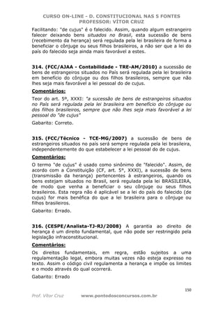 CURSO ON-LINE - D. CONSTITUCIONAL NAS 5 FONTES
PROFESSOR: VÍTOR CRUZ
150
Prof. Vítor Cruz www.pontodosconcursos.com.br
Facilitando: "de cujus" é o falecido. Assim, quando algum estrangeiro
falecer deixando bens situados no Brasil, esta sucessão de bens
(recebimento da herança) será regulada pela lei brasileira de forma a
beneficiar o cônjuge ou seus filhos brasileiros, a não ser que a lei do
país do falecido seja ainda mais favorável a estes.
314. (FCC/AJAA - Contabilidade - TRE-AM/2010) a sucessão de
bens de estrangeiros situados no País será regulada pela lei brasileira
em benefício do cônjuge ou dos filhos brasileiros, sempre que não
lhes seja mais favorável a lei pessoal do de cujus.
Comentários:
Teor do art. 5º, XXXI: "a sucessão de bens de estrangeiros situados
no País será regulada pela lei brasileira em benefício do cônjuge ou
dos filhos brasileiros, sempre que não lhes seja mais favorável a lei
pessoal do "de cujus"
Gabarito: Correto.
315. (FCC/Técnico - TCE-MG/2007) a sucessão de bens de
estrangeiros situados no país será sempre regulada pela lei brasileira,
independentemente do que estabelecer a lei pessoal do de cujus.
Comentários:
O termo "de cujus" é usado como sinônimo de "falecido". Assim, de
acordo com a Constituição (CF, art. 5°, XXXI), a sucessão de bens
(transmissão da herança) pertencentes à estrangeiros, quando os
bens estejam situados no Brasil, será regulada pela lei BRASILEIRA,
de modo que venha a beneficiar o seu cônjuge ou seus filhos
brasileiros. Esta regra não é aplicável se a lei do país do falecido (de
cujus) for mais benéfica do que a lei brasileira para o cônjuge ou
filhos brasileiros.
Gabarito: Errado.
316. (CESPE/Analista-TJ-RJ/2008) A garantia ao direito de
herança é um direito fundamental, que não pode ser restringido pela
legislação infraconstitucional.
Comentários:
Os direitos fundamentais, em regra, estão sujeitos a uma
regulamentação legal, embora muitas vezes não esteja expresso no
texto. Assim o código civil regulamenta a herança e impõe os limites
e o modo através do qual ocorrerá.
Gabarito: Errado
 