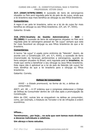 CURSO ON-LINE - D. CONSTITUCIONAL NAS 5 FONTES
PROFESSOR: VÍTOR CRUZ
151
Prof. Vítor Cruz www.pontodosconcursos.com.br
317. (ESAF/ATRFB/2009) A sucessão de bens de estrangeiros
situados no País será regulada pela lei do país do de cujus, ainda que
a lei brasileira seja mais benéfica ao cônjuge ou aos filhos brasileiros.
Comentários:
A regra é ser pela lei brasileira, salvo se a lei do de cujos for mais
benéfica ao cônjuge ou aos filhos brasileiros. (CF, art. 5°, XXXI).
Gabarito: Errado
318. (FGV/Analista de Gestão Administrativa – SAD –
PE/2009) A sucessão de bens de estrangeiros situados no País será
regulada pela lei estrangeira pessoal do “de cujus” sempre que esta
for mais favorável ao cônjuge ou aos filhos brasileiros do que a lei
brasileira.
Comentários:
O termo “de cujus” é usado como sinônimo de “falecido”. Assim, de
acordo com a Constituição (CF, art. 5.º, XXXI), a sucessão de bens
(transmissão da herança) pertencentes a estrangeiros, quando os
bens estejam situados no Brasil, será regulada pela lei brasileira, de
modo que venha a beneficiar o seu cônjuge ou seus filhos brasileiros.
Esta regra não é aplicável se a lei do país do falecido (de cujus) for
mais benéfica do que a lei brasileira para o cônjuge ou filhos
brasileiros.
Gabarito: Correto.
Defesa do consumidor
XXXII - o Estado promoverá, na forma da lei, a defesa do
consumidor;
ADCT, art. 48 → A CF ordenou que o congresso elaborasse o Código
de Defesa do Consumidor dentro de 120 dias após a promulgação da
Constituição.
Além do CDC, outras leis se enquadram na defesa ao consumidor,
como, por exemplo, o Estatuto do Torcedor e lei de infrações à ordem
econômica.
Uffaaa...
Terminamos... por hoje... na aula que vem temos mais direitos
e deveres individuais e coletivos.
Um abraço e bons estudos.
 