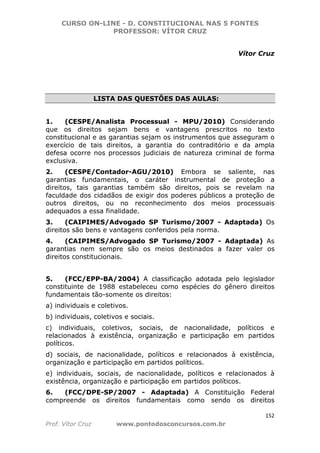 CURSO ON-LINE - D. CONSTITUCIONAL NAS 5 FONTES
PROFESSOR: VÍTOR CRUZ
152
Prof. Vítor Cruz www.pontodosconcursos.com.br
Vítor Cruz
LISTA DAS QUESTÕES DAS AULAS:
1. (CESPE/Analista Processual - MPU/2010) Considerando
que os direitos sejam bens e vantagens prescritos no texto
constitucional e as garantias sejam os instrumentos que asseguram o
exercício de tais direitos, a garantia do contraditório e da ampla
defesa ocorre nos processos judiciais de natureza criminal de forma
exclusiva.
2. (CESPE/Contador-AGU/2010) Embora se saliente, nas
garantias fundamentais, o caráter instrumental de proteção a
direitos, tais garantias também são direitos, pois se revelam na
faculdade dos cidadãos de exigir dos poderes públicos a proteção de
outros direitos, ou no reconhecimento dos meios processuais
adequados a essa finalidade.
3. (CAIPIMES/Advogado SP Turismo/2007 - Adaptada) Os
direitos são bens e vantagens conferidos pela norma.
4. (CAIPIMES/Advogado SP Turismo/2007 - Adaptada) As
garantias nem sempre são os meios destinados a fazer valer os
direitos constitucionais.
5. (FCC/EPP-BA/2004) A classificação adotada pelo legislador
constituinte de 1988 estabeleceu como espécies do gênero direitos
fundamentais tão-somente os direitos:
a) individuais e coletivos.
b) individuais, coletivos e sociais.
c) individuais, coletivos, sociais, de nacionalidade, políticos e
relacionados à existência, organização e participação em partidos
políticos.
d) sociais, de nacionalidade, políticos e relacionados à existência,
organização e participação em partidos políticos.
e) individuais, sociais, de nacionalidade, políticos e relacionados à
existência, organização e participação em partidos políticos.
6. (FCC/DPE-SP/2007 - Adaptada) A Constituição Federal
compreende os direitos fundamentais como sendo os direitos
 