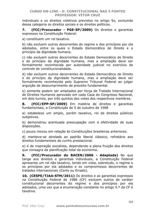 CURSO ON-LINE - D. CONSTITUCIONAL NAS 5 FONTES
PROFESSOR: VÍTOR CRUZ
153
Prof. Vítor Cruz www.pontodosconcursos.com.br
individuais e os direitos coletivos previstos no artigo 5o, excluindo
dessa categoria os direitos sociais e os direitos políticos.
7. (FCC/Procurador - PGE-SP/2009) Os direitos e garantias
expressos na Constituição Federal:
a) constituem um rol taxativo.
b) não excluem outros decorrentes do regime e dos princípios por ela
adotados, entre os quais o Estado Democrático de Direito e o
princípio da dignidade humana.
c) não excluem outros decorrentes do Estado Democrático de Direito
e do princípio da dignidade humana, mas a ampliação deve ser
formalmente reconhecida por autoridade judicial no exercício do
controle de constitucionalidade.
d) não excluem outros decorrentes do Estado Democrático de Direito
e do princípio da dignidade humana, mas a ampliação deve ser
formalmente reconhecida pelo Supremo Tribunal Federal ao julgar
arguição de descumprimento de preceito fundamental.
e) somente podem ser ampliados por força de Tratado Internacional
de Direitos Humanos aprovado em cada Casa do Congresso Nacional,
em dois turnos, por três quintos dos votos dos respectivos membros.
8. (FCC/EPP-SP/2009) Em matéria de direitos e garantias
fundamentais, a Constituição de 5 de outubro de 1988
a) estabelece um amplo, porém taxativo, rol de direitos públicos
subjetivos.
b) demonstrou acentuada preocupação com a efetividade de suas
disposições.
c) pouco inovou em relação às Constituições brasileiras anteriores.
d) manteve-se atrelada ao padrão liberal clássico, refratário aos
direitos fundamentais de cunho prestacional.
e) é de inspiração socialista, dependendo a plena fruição dos direitos
que consagra da planificação total da economia.
9. (FCC/Procurador do BACEN/2006 - Adaptada) No que
tange aos direitos e garantias individuais, a Constituição Federal
apresenta um rol não taxativo, tendo em vista, sobretudo, o regime e
os princípios por ela adotados e os compromissos decorrentes de
tratados internacionais (Certo ou Errado).
10. (CESPE/TJAA-STM/2011) Os direitos e as garantias expressos
na Constituição Federal de 1988 (CF) excluem outros de caráter
constitucional decorrentes do regime e dos princípios por ela
adotados, uma vez que a enumeração constante no artigo 5.º da CF é
taxativa.
 