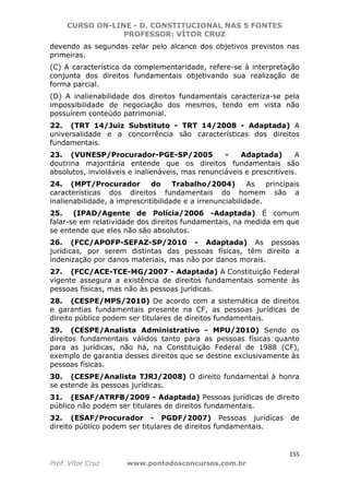 CURSO ON-LINE - D. CONSTITUCIONAL NAS 5 FONTES
PROFESSOR: VÍTOR CRUZ
155
Prof. Vítor Cruz www.pontodosconcursos.com.br
devendo as segundas zelar pelo alcance dos objetivos previstos nas
primeiras.
(C) A característica da complementaridade, refere-se à interpretação
conjunta dos direitos fundamentais objetivando sua realização de
forma parcial.
(D) A inalienabilidade dos direitos fundamentais caracteriza-se pela
impossibilidade de negociação dos mesmos, tendo em vista não
possuírem conteúdo patrimonial.
22. (TRT 14/Juiz Substituto - TRT 14/2008 - Adaptada) A
universalidade e a concorrência são características dos direitos
fundamentais.
23. (VUNESP/Procurador-PGE-SP/2005 - Adaptada) A
doutrina majoritária entende que os direitos fundamentais são
absolutos, invioláveis e inalienáveis, mas renunciáveis e prescritíveis.
24. (MPT/Procurador do Trabalho/2004) As principais
características dos direitos fundamentais do homem são a
inalienabilidade, a imprescritibilidade e a irrenunciabilidade.
25. (IPAD/Agente de Polícia/2006 -Adaptada) É comum
falar-se em relatividade dos direitos fundamentais, na medida em que
se entende que eles não são absolutos.
26. (FCC/APOFP-SEFAZ-SP/2010 - Adaptada) As pessoas
jurídicas, por serem distintas das pessoas físicas, têm direito a
indenização por danos materiais, mas não por danos morais.
27. (FCC/ACE-TCE-MG/2007 - Adaptada) A Constituição Federal
vigente assegura a existência de direitos fundamentais somente às
pessoas físicas, mas não às pessoas jurídicas.
28. (CESPE/MPS/2010) De acordo com a sistemática de direitos
e garantias fundamentais presente na CF, as pessoas jurídicas de
direito público podem ser titulares de direitos fundamentais.
29. (CESPE/Analista Administrativo - MPU/2010) Sendo os
direitos fundamentais válidos tanto para as pessoas físicas quanto
para as jurídicas, não há, na Constituição Federal de 1988 (CF),
exemplo de garantia desses direitos que se destine exclusivamente às
pessoas físicas.
30. (CESPE/Analista TJRJ/2008) O direito fundamental à honra
se estende às pessoas jurídicas.
31. (ESAF/ATRFB/2009 - Adaptada) Pessoas jurídicas de direito
público não podem ser titulares de direitos fundamentais.
32. (ESAF/Procurador - PGDF/2007) Pessoas jurídicas de
direito público podem ser titulares de direitos fundamentais.
 