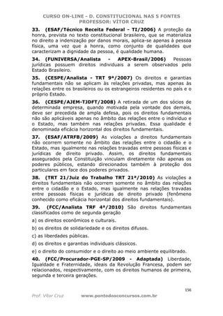 CURSO ON-LINE - D. CONSTITUCIONAL NAS 5 FONTES
PROFESSOR: VÍTOR CRUZ
156
Prof. Vítor Cruz www.pontodosconcursos.com.br
33. (ESAF/Técnico Receita Federal - TI/2006) A proteção da
honra, prevista no texto constitucional brasileiro, que se materializa
no direito a indenização por danos morais, aplica-se apenas à pessoa
física, uma vez que a honra, como conjunto de qualidades que
caracterizam a dignidade da pessoa, é qualidade humana.
34. (FUNIVERSA/Analista - APEX-Brasil/2006) Pessoas
jurídicas possuem direitos individuais a serem observados pelo
Estado Brasileiro.
35. (CESPE/Analista - TRT 9ª/2007) Os direitos e garantias
fundamentais não se aplicam às relações privadas, mas apenas às
relações entre os brasileiros ou os estrangeiros residentes no país e o
próprio Estado.
36. (CESPE/AJEM-TJDFT/2008) A retirada de um dos sócios de
determinada empresa, quando motivada pela vontade dos demais,
deve ser precedida de ampla defesa, pois os direitos fundamentais
não são aplicáveis apenas no âmbito das relações entre o indivíduo e
o Estado, mas também nas relações privadas. Essa qualidade é
denominada eficácia horizontal dos direitos fundamentais.
37. (ESAF/ATRFB/2009) As violações a direitos fundamentais
não ocorrem somente no âmbito das relações entre o cidadão e o
Estado, mas igualmente nas relações travadas entre pessoas físicas e
jurídicas de direito privado. Assim, os direitos fundamentais
assegurados pela Constituição vinculam diretamente não apenas os
poderes públicos, estando direcionados também à proteção dos
particulares em face dos poderes privados.
38. (TRT 21/Juiz do Trabalho TRT 21ª/2010) As violações a
direitos fundamentais não ocorrem somente no âmbito das relações
entre o cidadão e o Estado, mas igualmente nas relações travadas
entre pessoas físicas e jurídicas de direito privado (fenômeno
conhecido como eficácia horizontal dos direitos fundamentais).
39. (FCC/Analista TRF 4ª/2010) São direitos fundamentais
classificados como de segunda geração
a) os direitos econômicos e culturais.
b) os direitos de solidariedade e os direitos difusos.
c) as liberdades públicas.
d) os direitos e garantias individuais clássicos.
e) o direito do consumidor e o direito ao meio ambiente equilibrado.
40. (FCC/Procurador-PGE-SP/2009 - Adaptada) Liberdade,
Igualdade e Fraternidade, ideais da Revolução Francesa, podem ser
relacionados, respectivamente, com os direitos humanos de primeira,
segunda e terceira gerações.
 