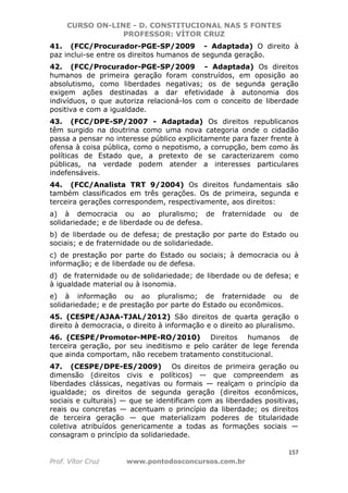 CURSO ON-LINE - D. CONSTITUCIONAL NAS 5 FONTES
PROFESSOR: VÍTOR CRUZ
157
Prof. Vítor Cruz www.pontodosconcursos.com.br
41. (FCC/Procurador-PGE-SP/2009 - Adaptada) O direito à
paz inclui-se entre os direitos humanos de segunda geração.
42. (FCC/Procurador-PGE-SP/2009 - Adaptada) Os direitos
humanos de primeira geração foram construídos, em oposição ao
absolutismo, como liberdades negativas; os de segunda geração
exigem ações destinadas a dar efetividade à autonomia dos
indivíduos, o que autoriza relacioná-los com o conceito de liberdade
positiva e com a igualdade.
43. (FCC/DPE-SP/2007 - Adaptada) Os direitos republicanos
têm surgido na doutrina como uma nova categoria onde o cidadão
passa a pensar no interesse público explicitamente para fazer frente à
ofensa à coisa pública, como o nepotismo, a corrupção, bem como às
políticas de Estado que, a pretexto de se caracterizarem como
públicas, na verdade podem atender a interesses particulares
indefensáveis.
44. (FCC/Analista TRT 9/2004) Os direitos fundamentais são
também classificados em três gerações. Os de primeira, segunda e
terceira gerações correspondem, respectivamente, aos direitos:
a) à democracia ou ao pluralismo; de fraternidade ou de
solidariedade; e de liberdade ou de defesa.
b) de liberdade ou de defesa; de prestação por parte do Estado ou
sociais; e de fraternidade ou de solidariedade.
c) de prestação por parte do Estado ou sociais; à democracia ou à
informação; e de liberdade ou de defesa.
d) de fraternidade ou de solidariedade; de liberdade ou de defesa; e
à igualdade material ou à isonomia.
e) à informação ou ao pluralismo; de fraternidade ou de
solidariedade; e de prestação por parte do Estado ou econômicos.
45. (CESPE/AJAA-TJAL/2012) São direitos de quarta geração o
direito à democracia, o direito à informação e o direito ao pluralismo.
46. (CESPE/Promotor-MPE-RO/2010) Direitos humanos de
terceira geração, por seu ineditismo e pelo caráter de lege ferenda
que ainda comportam, não recebem tratamento constitucional.
47. (CESPE/DPE-ES/2009) Os direitos de primeira geração ou
dimensão (direitos civis e políticos) — que compreendem as
liberdades clássicas, negativas ou formais — realçam o princípio da
igualdade; os direitos de segunda geração (direitos econômicos,
sociais e culturais) — que se identificam com as liberdades positivas,
reais ou concretas — acentuam o princípio da liberdade; os direitos
de terceira geração — que materializam poderes de titularidade
coletiva atribuídos genericamente a todas as formações sociais —
consagram o princípio da solidariedade.
 
