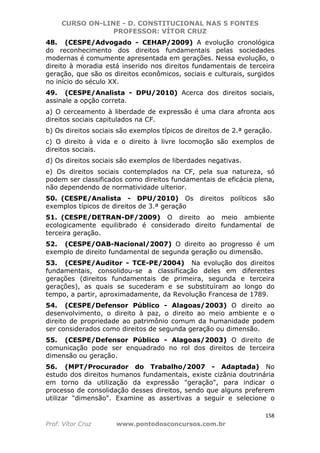 CURSO ON-LINE - D. CONSTITUCIONAL NAS 5 FONTES
PROFESSOR: VÍTOR CRUZ
158
Prof. Vítor Cruz www.pontodosconcursos.com.br
48. (CESPE/Advogado - CEHAP/2009) A evolução cronológica
do reconhecimento dos direitos fundamentais pelas sociedades
modernas é comumente apresentada em gerações. Nessa evolução, o
direito à moradia está inserido nos direitos fundamentais de terceira
geração, que são os direitos econômicos, sociais e culturais, surgidos
no início do século XX.
49. (CESPE/Analista - DPU/2010) Acerca dos direitos sociais,
assinale a opção correta.
a) O cerceamento à liberdade de expressão é uma clara afronta aos
direitos sociais capitulados na CF.
b) Os direitos sociais são exemplos típicos de direitos de 2.ª geração.
c) O direito à vida e o direito à livre locomoção são exemplos de
direitos sociais.
d) Os direitos sociais são exemplos de liberdades negativas.
e) Os direitos sociais contemplados na CF, pela sua natureza, só
podem ser classificados como direitos fundamentais de eficácia plena,
não dependendo de normatividade ulterior.
50. (CESPE/Analista - DPU/2010) Os direitos políticos são
exemplos típicos de direitos de 3.ª geração
51. (CESPE/DETRAN-DF/2009) O direito ao meio ambiente
ecologicamente equilibrado é considerado direito fundamental de
terceira geração.
52. (CESPE/OAB-Nacional/2007) O direito ao progresso é um
exemplo de direito fundamental de segunda geração ou dimensão.
53. (CESPE/Auditor - TCE-PE/2004) Na evolução dos direitos
fundamentais, consolidou-se a classificação deles em diferentes
gerações (direitos fundamentais de primeira, segunda e terceira
gerações), as quais se sucederam e se substituíram ao longo do
tempo, a partir, aproximadamente, da Revolução Francesa de 1789.
54. (CESPE/Defensor Público - Alagoas/2003) O direito ao
desenvolvimento, o direito à paz, o direito ao meio ambiente e o
direito de propriedade ao patrimônio comum da humanidade podem
ser considerados como direitos de segunda geração ou dimensão.
55. (CESPE/Defensor Público - Alagoas/2003) O direito de
comunicação pode ser enquadrado no rol dos direitos de terceira
dimensão ou geração.
56. (MPT/Procurador do Trabalho/2007 - Adaptada) No
estudo dos direitos humanos fundamentais, existe cizânia doutrinária
em torno da utilização da expressão "geração", para indicar o
processo de consolidação desses direitos, sendo que alguns preferem
utilizar "dimensão". Examine as assertivas a seguir e selecione o
 