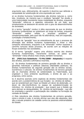 CURSO ON-LINE - D. CONSTITUCIONAL NAS 5 FONTES
PROFESSOR: VÍTOR CRUZ
159
Prof. Vítor Cruz www.pontodosconcursos.com.br
argumento que, efetivamente, dá suporte à doutrina que defende a
necessidade de substituição de uma expressão por outra.
a) os direitos humanos fundamentais são direitos naturais e, como
tais, imutáveis, de maneira que o vocábulo "geração" faz alusão a
uma historicidade inexistente nessa modalidade de direitos, enquanto
"dimensão" refere-se a aspectos relevantes de um todo, que
simplesmente se destacam de acordo com o grau de desenvolvimento
da sociedade;
b) o termo "geração" conduz à idéia equivocada de que os direitos
humanos fundamentais se substituem ao longo do tempo, enquanto
"dimensão" melhor reflete o processo gradativo de
complementaridade, pelo qual não há alternância, mas sim expansão,
cumulação e fortalecimento;
c) a idéia de "geração" leva ao entendimento de que o processo de
afirmação dos direitos humanos fundamentais é linear e não
comporta retrocessos, enquanto a de "dimensão" melhor expressa o
caminho tortuoso desse processo, de acordo com as relações de
forças existentes nas sociedades;
d) O termo "geração" sugere uma eficácia restrita dos direitos
humanos fundamentais, meramente vertical, ao passo que
"dimensão" indica eficácia mais ampla, também horizontal;
57. (FGV/Juiz Substituto - TJ-PA/2008 - Adaptada) A respeito
dos direitos, assinale a afirmativa incorreta.
a) Os direitos fundamentais de primeira geração são os direitos e
garantias individuais e políticos clássicos (liberdades públicas). Os
direitos fundamentais de segunda geração são os direitos sociais,
econômicos e culturais. Os direitos fundamentais de terceira geração
são os chamados direitos de solidariedade ou fraternidade, que
englobam o meio ambiente equilibrado, o direito de paz e ao
progresso, entre outros.
b) A doutrina assinala como espécies de direitos fundamentais (de
acordo com a predominância de sua função): 1o: direitos de defesa -
que se caracterizam por impor ao Estado um dever de abstenção, um
dever de não-interferência no espaço de autodeterminação do
indivíduo; 2o: direitos de prestação - que exigem que o Estado aja
para atenuar as desigualdades; 3o: direitos de participação - que são
os orientados a garantir a participação dos cidadãos na formação da
vontade do Estado.
c) Pela relevância dos direitos fundamentais de primeira geração,
como o direito à vida, é correto afirmar que eles são absolutos, pois
são o escudo protetivo do cidadão contra as possíveis arbitrariedades
do Estado.
 