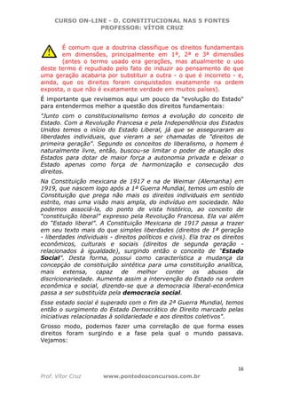 CURSO ON-LINE - D. CONSTITUCIONAL NAS 5 FONTES
PROFESSOR: VÍTOR CRUZ
16
Prof. Vítor Cruz www.pontodosconcursos.com.br
É comum que a doutrina classifique os direitos fundamentais
em dimensões, principalmente em 1ª, 2ª e 3ª dimensões
(antes o termo usado era gerações, mas atualmente o uso
deste termo é repudiado pelo fato de induzir ao pensamento de que
uma geração acabaria por substituir a outra - o que é incorreto - e,
ainda, que os direitos foram conquistados exatamente na ordem
exposta, o que não é exatamente verdade em muitos países).
É importante que revisemos aqui um pouco da "evolução do Estado"
para entendermos melhor a questão dos direitos fundamentais:
"Junto com o constitucionalismo temos a evolução do conceito de
Estado. Com a Revolução Francesa e pela Independência dos Estados
Unidos temos o início do Estado Liberal, já que se asseguraram as
liberdades individuais, que vieram a ser chamadas de "direitos de
primeira geração". Segundo os conceitos do liberalismo, o homem é
naturalmente livre, então, buscou-se limitar o poder de atuação dos
Estados para dotar de maior força a autonomia privada e deixar o
Estado apenas como força de harmonização e consecução dos
direitos.
Na Constituição mexicana de 1917 e na de Weimar (Alemanha) em
1919, que nascem logo após a 1ª Guerra Mundial, temos um estilo de
Constituição que prega não mais os direitos individuais em sentido
estrito, mas uma visão mais ampla, do indivíduo em sociedade. Não
podemos associá-la, do ponto de vista histórico, ao conceito de
“constituição liberal” expresso pela Revolução Francesa. Ela vai além
do “Estado liberal”. A Constituição Mexicana de 1917 passa a trazer
em seu texto mais do que simples liberdades (direitos de 1ª geração
- liberdades individuais - direitos políticos e civis). Ela traz os direitos
econômicos, culturais e sociais (direitos de segunda geração -
relacionados à igualdade), surgindo então o conceito de “Estado
Social”. Desta forma, possui como característica a mudança da
concepçào de constituição sintética para uma constituição analítica,
mais extensa, capaz de melhor conter os abusos da
discricionariedade. Aumenta assim a intervenção do Estado na ordem
econômica e social, dizendo-se que a democracia liberal-econômica
passa a ser substituída pela democracia social.
Esse estado social é superado com o fim da 2ª Guerra Mundial, temos
então o surgimento do Estado Democrático de Direito marcado pelas
iniciativas relacionadas à solidariedade e aos direitos coletivos".
Grosso modo, podemos fazer uma correlação de que forma esses
direitos foram surgindo e a fase pela qual o mundo passava.
Vejamos:
 