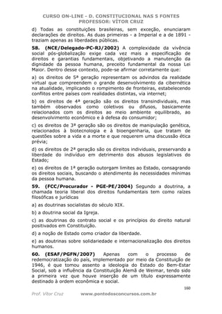 CURSO ON-LINE - D. CONSTITUCIONAL NAS 5 FONTES
PROFESSOR: VÍTOR CRUZ
160
Prof. Vítor Cruz www.pontodosconcursos.com.br
d) Todas as constituições brasileiras, sem exceção, enunciaram
declarações de direitos. As duas primeiras - a Imperial e a de 1891 -
traziam apenas as liberdades públicas.
58. (NCE/Delegado-PC-RJ/2002) A complexidade da vivência
social pós-globalização exige cada vez mais a especificação de
direitos e garantias fundamentais, objetivando a manutenção da
dignidade da pessoa humana, preceito fundamental da nossa Lei
Maior. Dentro desse contexto, pode-se afirmar corretamente que:
a) os direitos de 5ª geração representam os advindos da realidade
virtual que compreendem o grande desenvolvimento da cibernética
na atualidade, implicando o rompimento de fronteiras, estabelecendo
conflitos entre países com realidades distintas, via internet;
b) os direitos de 4ª geração são os direitos transindividuais, mas
também observados como coletivos ou difusos, basicamente
relacionados com os direitos ao meio ambiente equilibrado, ao
desenvolvimento econômico e à defesa do consumidor;
c) os direitos de 3ª geração são os direitos de manipulação genética,
relacionados à biotecnologia e à bioengenharia, que tratam de
questões sobre a vida e a morte e que requerem uma discussão ética
prévia;
d) os direitos de 2ª geração são os direitos individuais, preservando a
liberdade do indivíduo em detrimento dos abusos legislativos do
Estado;
e) os direitos de 1ª geração outorgam limites ao Estado, consagrando
os direitos sociais, buscando o atendimento às necessidades mínimas
da pessoa humana.
59. (FCC/Procurador - PGE-PE/2004) Segundo a doutrina, a
chamada teoria liberal dos direitos fundamentais tem como raízes
filosóficas e jurídicas
a) as doutrinas socialistas do século XIX.
b) a doutrina social da Igreja.
c) as doutrinas do contrato social e os princípios do direito natural
positivados em Constituição.
d) a noção de Estado como criador da liberdade.
e) as doutrinas sobre solidariedade e internacionalização dos direitos
humanos.
60. (ESAF/PGFN/2007) Apenas com o processo de
redemocratização do país, implementado por meio da Constituição de
1946, é que tomou assento a ideologia do Estado do Bem-Estar
Social, sob a influência da Constituição Alemã de Weimar, tendo sido
a primeira vez que houve inserção de um título expressamente
destinado à ordem econômica e social.
 