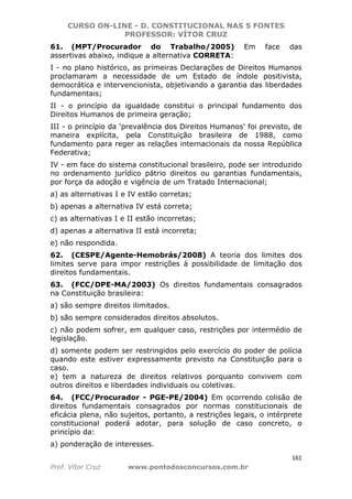 CURSO ON-LINE - D. CONSTITUCIONAL NAS 5 FONTES
PROFESSOR: VÍTOR CRUZ
161
Prof. Vítor Cruz www.pontodosconcursos.com.br
61. (MPT/Procurador do Trabalho/2005) Em face das
assertivas abaixo, indique a alternativa CORRETA:
I - no plano histórico, as primeiras Declarações de Direitos Humanos
proclamaram a necessidade de um Estado de índole positivista,
democrática e intervencionista, objetivando a garantia das liberdades
fundamentais;
II - o princípio da igualdade constitui o principal fundamento dos
Direitos Humanos de primeira geração;
III - o princípio da 'prevalência dos Direitos Humanos' foi previsto, de
maneira explícita, pela Constituição brasileira de 1988, como
fundamento para reger as relações internacionais da nossa República
Federativa;
IV - em face do sistema constitucional brasileiro, pode ser introduzido
no ordenamento jurídico pátrio direitos ou garantias fundamentais,
por força da adoção e vigência de um Tratado Internacional;
a) as alternativas I e IV estão corretas;
b) apenas a alternativa IV está correta;
c) as alternativas I e II estão incorretas;
d) apenas a alternativa II está incorreta;
e) não respondida.
62. (CESPE/Agente-Hemobrás/2008) A teoria dos limites dos
limites serve para impor restrições à possibilidade de limitação dos
direitos fundamentais.
63. (FCC/DPE-MA/2003) Os direitos fundamentais consagrados
na Constituição brasileira:
a) são sempre direitos ilimitados.
b) são sempre considerados direitos absolutos.
c) não podem sofrer, em qualquer caso, restrições por intermédio de
legislação.
d) somente podem ser restringidos pelo exercício do poder de polícia
quando este estiver expressamente previsto na Constituição para o
caso.
e) tem a natureza de direitos relativos porquanto convivem com
outros direitos e liberdades individuais ou coletivas.
64. (FCC/Procurador - PGE-PE/2004) Em ocorrendo colisão de
direitos fundamentais consagrados por normas constitucionais de
eficácia plena, não sujeitos, portanto, a restrições legais, o intérprete
constitucional poderá adotar, para solução de caso concreto, o
princípio da:
a) ponderação de interesses.
 