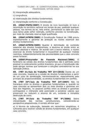 CURSO ON-LINE - D. CONSTITUCIONAL NAS 5 FONTES
PROFESSOR: VÍTOR CRUZ
162
Prof. Vítor Cruz www.pontodosconcursos.com.br
b) interpretação adequadora.
c) congruência.
d) relativização dos direitos fundamentais.
e) interpretação conforme a Constituição.
65. (ESAF/PGFN/2007) O direito de livre locomoção (é livre a
locomoção no território nacional em tempo de paz, podendo qualquer
pessoa, nos termos da lei, nele entrar, permanecer ou dele sair com
seus bens) pode sofrer restrição, conforme previsto na Constituição,
por meio da chamada reserva legal qualificada.
66. (ESAF/ATRFB/2009) A Constituição Federal de 1988 previu
expressamente a garantia de proteção ao núcleo essencial dos
direitos fundamentais.
67. (ESAF/ATRFB/2009) Quanto à delimitação do conteúdo
essencial dos direitos fundamentais, a doutrina se divide entre as
teorias absoluta e relativa. De acordo com a teoria relativa, o núcleo
essencial do direito fundamental é insuscetível de qualquer medida
restritiva, independentemente das peculiaridades que o caso concreto
possa fornecer.
68. (ESAF/Procurador da Fazenda Nacional/2006) O
fenômeno da colisão dos direitos fundamentais não é admitido como
possível no ordenamento jurídico brasileiro, já que a Constituição não
pode abrigar normas que conduzam a soluções contraditórias na sua
aplicação prática.
69. (TRT 21/Juiz do Trabalho TRT 21ª/2010) Diante de um
caso concreto, resolve-se a colisão de direitos fundamentais a partir
de um juízo de ponderação, harmonizando-se, especialmente pelo
princípio da proporcionalidade, os direitos fundamentais em conflito.
70. (TRT 24ª/Juiz do Trabalho TRT 24ª/2007) Não há
hierarquia entre os direitos e garantias fundamentais e, quando no
caso concreto se apresentem dois ou mais direitos e garantias em
face dos litigantes, no possível conflito entre os direitos e garantias
contrapostos o intérprete está autorizado a ponderar valores que
preservem ou reduzam o alcance de um, evitando a completa
destruição de outro.
71. (TRT 9ª/Juiz do Trabalho TRT 9ª/2006) Sobre
interpretação das normas constitucionais, considerando-se
perspectiva póspositivista, é correto afirmar que:
a) A técnica da subsunção, baseada em raciocínios silogísticos, é
suficiente para resolver colisão de direitos fundamentais, em qualquer
caso concreto.
 