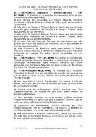 CURSO ON-LINE - D. CONSTITUCIONAL NAS 5 FONTES
PROFESSOR: VÍTOR CRUZ
165
Prof. Vítor Cruz www.pontodosconcursos.com.br
81. (FCC/Analista Judiciário – Biblioteconomia – TRT
24ª/2011) Os tratados e convenções internacionais sobre direitos
humanos que forem aprovados:
a) pela Câmara dos Deputados, por maioria absoluta, mediante
aprovação prévia da Advocacia Geral da União, serão equivalentes à
Lei ordinária.
b) pelo pleno do Supremo Tribunal Federal, desde que previamente
aprovada pelo Presidente da República e Senado Federal, serão
equivalentes às Leis ordinárias.
c) pelo pleno do Supremo Tribunal Federal, desde que previamente
aprovada pelo Presidente da República e Senado Federal, serão
equivalentes às Leis complementares.
d) em cada Casa do Congresso Nacional, em dois turnos, por três
quintos dos votos dos respectivos membros, serão equivalentes às
emendas constitucionais.
e) pelo Presidente da República serão equivalentes à Medida
Provisória e serão levados à Câmara dos Deputados, para, mediante
aprovação por maioria dos votos, serem convertidas em Leis
ordinárias.
82. (FCC/Analista - TRT 15ª/2009) Nos termos da Constituição
Federal, serão equivalentes às emendas constitucionais, os tratados e
convenções internacionais sobre direitos humanos que forem
aprovados, pelo Congresso Nacional, em dois turnos, por dois terços
dos votos dos respectivos membros.
83. (FCC/Advogado-ARCE/2006) Na hipótese de a República
Federativa do Brasil vir a ser signatária de tratado internacional em
que se vede a prisão civil por dívidas, sem quaisquer ressalvas, o
referido tratado:
a) será incompatível com a Constituição, por afronta a cláusula
pétrea, sendo por isso passível de controle por meio de ação direta
de inconstitucionalidade.
b) integrar-se-á ao ordenamento jurídico nacional em nível
supraconstitucional, na medida em que versa sobre matéria de
direitos fundamentais.
c) terá aplicação imediata no ordenamento jurídico nacional,
independentemente de aprovação pelo Congresso Nacional, por se
tratar de norma definidora de direito fundamental.
d) ingressará no ordenamento jurídico nacional em nível
infraconstitucional, não se submetendo, no entanto, a controle de
constitucionalidade, por versar sobre direito fundamental.
e) será equivalente a emenda constitucional, desde que aprovado,
em cada Casa do Congresso Nacional, em 2 turnos, por 3/5 dos votos
de seus respectivos membros.
 
