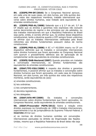 CURSO ON-LINE - D. CONSTITUCIONAL NAS 5 FONTES
PROFESSOR: VÍTOR CRUZ
166
Prof. Vítor Cruz www.pontodosconcursos.com.br
84. (CESPE/PM-DF/2010) Se o Congresso Nacional aprovar,
em cada uma de suas casas, em dois turnos, por três quintos dos
seus votos dos respectivos membros, tratado internacional que
verse sobre direitos humanos, esse tratado será equivalente às
emendas constitucionais.
85. (CESPE/PGE-AL/2008) Sabendo que o § 2.º do art. 5.º da
CF dispõe que os direitos e garantias nela expressos não excluem
outros decorrentes do regime e dos princípios por ela adotados, ou
dos tratados internacionais em que a República Federativa do Brasil
seja parte, então, é correto afirmar que, na análise desse dispositivo
constitucional, tanto a doutrina quanto o STF sempre foram unânimes
ao afirmar que os tratados internacionais ratificados pelo Brasil
referentes aos direitos fundamentais possuem status de norma
constitucional.
86. (CESPE/PGE-AL/2008) A EC n.º 45/2004 inseriu na CF um
dispositivo definindo que os tratados e convenções internacionais
sobre direitos humanos que forem aprovados no Congresso Nacional
com quorum e procedimento idênticos aos de aprovação de lei
complementar serão equivalentes às emendas constitucionais.
87. (CESPE/OAB-Nacional/2007) Quando previstos em tratados
e convenções internacionais, os direitos fundamentais são
equivalentes às emendas constitucionais.
88. (ESAF/TFC-CGU/2008) A respeito dos direitos e garantias
fundamentais, é possível afirmar que os tratados e convenções sobre
direitos humanos que forem aprovados, em cada casa do Congresso
Nacional, em dois turnos, por três quintos dos votos dos respectivos
membros, serão equivalentes às (aos)
a) emendas constitucionais.
b) leis ordinárias.
c) leis complementares.
d) decretos legislativos.
e) leis delegadas.
89. (ESAF/ATA-MF/2009) Os tratados e convenções
internacionais sobre direitos fundamentais que forem aprovados, no
Congresso Nacional, serão equivalentes às emendas constitucionais.
90. (ESAF/Procurador PGFN/2012) Sobre a relação entre
direitos expressos na Constituição de 1988 e tratados internacionais,
especialmente à luz da jurisprudência do Supremo Tribunal Federal, é
incorreto afirmar que:
a) as normas de direitos humanos contidas em convenções
internacionais pactuadas no âmbito da Organização das Nações
Unidas, mesmo que a República Federativa do Brasil delas não seja
 