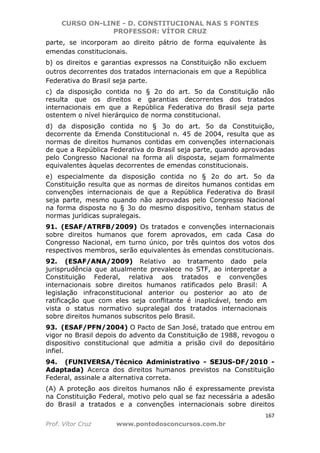 CURSO ON-LINE - D. CONSTITUCIONAL NAS 5 FONTES
PROFESSOR: VÍTOR CRUZ
167
Prof. Vítor Cruz www.pontodosconcursos.com.br
parte, se incorporam ao direito pátrio de forma equivalente às
emendas constitucionais.
b) os direitos e garantias expressos na Constituição não excluem
outros decorrentes dos tratados internacionais em que a República
Federativa do Brasil seja parte.
c) da disposição contida no § 2o do art. 5o da Constituição não
resulta que os direitos e garantias decorrentes dos tratados
internacionais em que a República Federativa do Brasil seja parte
ostentem o nível hierárquico de norma constitucional.
d) da disposição contida no § 3o do art. 5o da Constituição,
decorrente da Emenda Constitucional n. 45 de 2004, resulta que as
normas de direitos humanos contidas em convenções internacionais
de que a República Federativa do Brasil seja parte, quando aprovadas
pelo Congresso Nacional na forma ali disposta, sejam formalmente
equivalentes àquelas decorrentes de emendas constitucionais.
e) especialmente da disposição contida no § 2o do art. 5o da
Constituição resulta que as normas de direitos humanos contidas em
convenções internacionais de que a República Federativa do Brasil
seja parte, mesmo quando não aprovadas pelo Congresso Nacional
na forma disposta no § 3o do mesmo dispositivo, tenham status de
normas jurídicas supralegais.
91. (ESAF/ATRFB/2009) Os tratados e convenções internacionais
sobre direitos humanos que forem aprovados, em cada Casa do
Congresso Nacional, em turno único, por três quintos dos votos dos
respectivos membros, serão equivalentes às emendas constitucionais.
92. (ESAF/ANA/2009) Relativo ao tratamento dado pela
jurisprudência que atualmente prevalece no STF, ao interpretar a
Constituição Federal, relativa aos tratados e convenções
internacionais sobre direitos humanos ratificados pelo Brasil: A
legislação infraconstitucional anterior ou posterior ao ato de
ratificação que com eles seja conflitante é inaplicável, tendo em
vista o status normativo supralegal dos tratados internacionais
sobre direitos humanos subscritos pelo Brasil.
93. (ESAF/PFN/2004) O Pacto de San José, tratado que entrou em
vigor no Brasil depois do advento da Constituição de 1988, revogou o
dispositivo constitucional que admitia a prisão civil do depositário
infiel.
94. (FUNIVERSA/Técnico Administrativo - SEJUS-DF/2010 -
Adaptada) Acerca dos direitos humanos previstos na Constituição
Federal, assinale a alternativa correta.
(A) A proteção aos direitos humanos não é expressamente prevista
na Constituição Federal, motivo pelo qual se faz necessária a adesão
do Brasil a tratados e a convenções internacionais sobre direitos
 