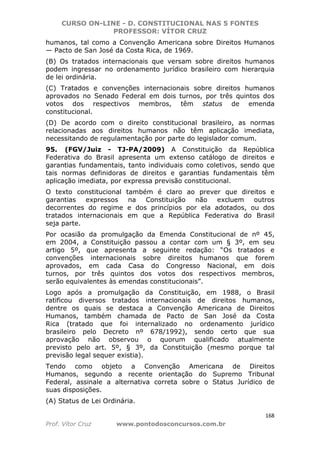 CURSO ON-LINE - D. CONSTITUCIONAL NAS 5 FONTES
PROFESSOR: VÍTOR CRUZ
168
Prof. Vítor Cruz www.pontodosconcursos.com.br
humanos, tal como a Convenção Americana sobre Direitos Humanos
― Pacto de San José da Costa Rica, de 1969.
(B) Os tratados internacionais que versam sobre direitos humanos
podem ingressar no ordenamento jurídico brasileiro com hierarquia
de lei ordinária.
(C) Tratados e convenções internacionais sobre direitos humanos
aprovados no Senado Federal em dois turnos, por três quintos dos
votos dos respectivos membros, têm status de emenda
constitucional.
(D) De acordo com o direito constitucional brasileiro, as normas
relacionadas aos direitos humanos não têm aplicação imediata,
necessitando de regulamentação por parte do legislador comum.
95. (FGV/Juiz - TJ-PA/2009) A Constituição da República
Federativa do Brasil apresenta um extenso catálogo de direitos e
garantias fundamentais, tanto individuais como coletivos, sendo que
tais normas definidoras de direitos e garantias fundamentais têm
aplicação imediata, por expressa previsão constitucional.
O texto constitucional também é claro ao prever que direitos e
garantias expressos na Constituição não excluem outros
decorrentes do regime e dos princípios por ela adotados, ou dos
tratados internacionais em que a República Federativa do Brasil
seja parte.
Por ocasião da promulgação da Emenda Constitucional de nº 45,
em 2004, a Constituição passou a contar com um § 3º, em seu
artigo 5º, que apresenta a seguinte redação: “Os tratados e
convenções internacionais sobre direitos humanos que forem
aprovados, em cada Casa do Congresso Nacional, em dois
turnos, por três quintos dos votos dos respectivos membros,
serão equivalentes às emendas constitucionais”.
Logo após a promulgação da Constituição, em 1988, o Brasil
ratificou diversos tratados internacionais de direitos humanos,
dentre os quais se destaca a Convenção Americana de Direitos
Humanos, também chamada de Pacto de San José da Costa
Rica (tratado que foi internalizado no ordenamento jurídico
brasileiro pelo Decreto nº 678/1992), sendo certo que sua
aprovação não observou o quorum qualificado atualmente
previsto pelo art. 5º, § 3º, da Constituição (mesmo porque tal
previsão legal sequer existia).
Tendo como objeto a Convenção Americana de Direitos
Humanos, segundo a recente orientação do Supremo Tribunal
Federal, assinale a alternativa correta sobre o Status Jurídico de
suas disposições.
(A) Status de Lei Ordinária.
 
