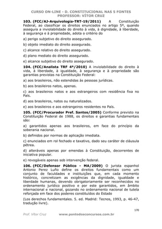 CURSO ON-LINE - D. CONSTITUCIONAL NAS 5 FONTES
PROFESSOR: VÍTOR CRUZ
170
Prof. Vítor Cruz www.pontodosconcursos.com.br
103. (FCC/AJ-Arquivologia-TRT-19/2011) A Constituição
Federal, ao classificar os direitos enunciados no artigo 5º, quando
assegura a inviolabilidade do direito à vida, à dignidade, à liberdade,
à segurança e à propriedade, adota o critério do
a) perigo subjetivo do direito assegurado.
b) objeto imediato do direito assegurado.
c) alcance relativo do direito assegurado.
d) plano mediato do direito assegurado.
e) alcance subjetivo do direito assegurado.
104. (FCC/Analista TRF 4ª/2010) A inviolabilidade do direito à
vida, à liberdade, à igualdade, à segurança e à propriedade são
garantias previstas na Constituição Federal:
a) aos brasileiros, não estendidas às pessoas jurídicas.
b) aos brasileiros natos, apenas.
c) aos brasileiros natos e aos estrangeiros com residência fixa no
País.
d) aos brasileiros, natos ou naturalizados.
e) aos brasileiros e aos estrangeiros residentes no País.
105. (FCC/Procurador Pref. Santos/2005) Conforme previsto na
Constituição Federal de 1988, os direitos e garantias fundamentais
são:
a) garantidos apenas aos brasileiros, em face do princípio da
soberania nacional.
b) definidos por normas de aplicação imediata.
c) enunciados em rol fechado e taxativo, dado seu caráter de cláusula
pétrea.
d) alteráveis apenas por emendas à Constituição, decorrentes de
iniciativa popular.
e) revogáveis apenas sob intervenção federal.
106. (FCC/Defensor Público - MA/2009) O jurista espanhol
Antonio Perez Luño define os direitos fundamentais como um
conjunto de faculdades e instituições que, em cada momento
histórico, concretizam as exigências da dignidade, igualdade e
liberdade humanas, devendo obrigatoriamente ser reconhecidos no
ordenamento jurídico positivo e por este garantidos, em âmbito
internacional e nacional, gozando no ordenamento nacional de tutela
reforçada em face dos poderes constituídos do Estado
(Los derechos fundamentales. 5. ed. Madrid: Tecnos, 1993, p. 46-47,
tradução livre).
 