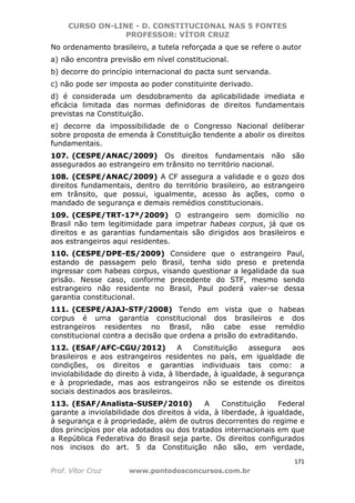 CURSO ON-LINE - D. CONSTITUCIONAL NAS 5 FONTES
PROFESSOR: VÍTOR CRUZ
171
Prof. Vítor Cruz www.pontodosconcursos.com.br
No ordenamento brasileiro, a tutela reforçada a que se refere o autor
a) não encontra previsão em nível constitucional.
b) decorre do princípio internacional do pacta sunt servanda.
c) não pode ser imposta ao poder constituinte derivado.
d) é considerada um desdobramento da aplicabilidade imediata e
eficácia limitada das normas definidoras de direitos fundamentais
previstas na Constituição.
e) decorre da impossibilidade de o Congresso Nacional deliberar
sobre proposta de emenda à Constituição tendente a abolir os direitos
fundamentais.
107. (CESPE/ANAC/2009) Os direitos fundamentais não são
assegurados ao estrangeiro em trânsito no território nacional.
108. (CESPE/ANAC/2009) A CF assegura a validade e o gozo dos
direitos fundamentais, dentro do território brasileiro, ao estrangeiro
em trânsito, que possui, igualmente, acesso às ações, como o
mandado de segurança e demais remédios constitucionais.
109. (CESPE/TRT-17ª/2009) O estrangeiro sem domicílio no
Brasil não tem legitimidade para impetrar habeas corpus, já que os
direitos e as garantias fundamentais são dirigidos aos brasileiros e
aos estrangeiros aqui residentes.
110. (CESPE/DPE-ES/2009) Considere que o estrangeiro Paul,
estando de passagem pelo Brasil, tenha sido preso e pretenda
ingressar com habeas corpus, visando questionar a legalidade da sua
prisão. Nesse caso, conforme precedente do STF, mesmo sendo
estrangeiro não residente no Brasil, Paul poderá valer-se dessa
garantia constitucional.
111. (CESPE/AJAJ-STF/2008) Tendo em vista que o habeas
corpus é uma garantia constitucional dos brasileiros e dos
estrangeiros residentes no Brasil, não cabe esse remédio
constitucional contra a decisão que ordena a prisão do extraditando.
112. (ESAF/AFC-CGU/2012) A Constituição assegura aos
brasileiros e aos estrangeiros residentes no país, em igualdade de
condições, os direitos e garantias individuais tais como: a
inviolabilidade do direito à vida, à liberdade, à igualdade, à segurança
e à propriedade, mas aos estrangeiros não se estende os direitos
sociais destinados aos brasileiros.
113. (ESAF/Analista-SUSEP/2010) A Constituição Federal
garante a inviolabilidade dos direitos à vida, à liberdade, à igualdade,
à segurança e à propriedade, além de outros decorrentes do regime e
dos princípios por ela adotados ou dos tratados internacionais em que
a República Federativa do Brasil seja parte. Os direitos configurados
nos incisos do art. 5 da Constituição não são, em verdade,
 