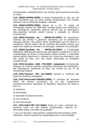 CURSO ON-LINE - D. CONSTITUCIONAL NAS 5 FONTES
PROFESSOR: VÍTOR CRUZ
172
Prof. Vítor Cruz www.pontodosconcursos.com.br
concretização e desdobramento dos direitos genericamente previstos
no caput.
114. (ESAF/ATRFB/2009) O direito fundamental à vida, por ser
mais importante que os outros direitos fundamentais, tem caráter
absoluto, não se admitindo qualquer restrição.
115. (ESAF/ATRFB/2009) Apesar de o art. 5°, caput, da
Constituição Federal de 1988 fazer menção apenas aos brasileiros e
aos estrangeiros residentes, pode-se afirmar que os estrangeiros
não-residentes também podem invocar a proteção de direitos
fundamentais.
116. (ESAF/Analista Jur. - SEFAZ-CE/2007) Os dispositivos
relativos aos direitos e garantias individuais, por se constituírem
cláusulas pétreas, não podem sofrer modificações que lhe alterem a
substância. Mesmo status não foi conferido aos direitos sociais, que
podem ser objeto de emenda à Constituição, tendente à sua abolição.
117. (ESAF/Analista Jur. - SEFAZ-CE/2007) A Constituição
Federal de 1988 garante apenas aos estrangeiros residentes no País a
inviolabilidade do direito à propriedade. Nesse sentido, a autoridade
policial poderá determinar o ingresso em imóvel de estrangeiro, que
não resida do País, sem que sejam observadas as limitações
constitucionais.
118. (FGV/Analista - SAD - PE/2009 - Adaptada) A Constituição
assegura os mesmos direitos e garantias individuais aos brasileiros e
aos estrangeiros residentes no País, nos termos do art. 5º da
Constituição Federal.
119. (FCC/Técnico- TRT 16ª/2009) Homens e mulheres são
iguais em direitos e obrigações.
120. (FCC/Procurador-BACEN/2006) O princípio da isonomia
deflui, em termos conceituais, de um dos fundamentos
constitucionalmente expressos da República Federativa do Brasil e
que é a:
a) soberania.
b) publicidade.
c) dignidade da pessoa humana.
d) livre iniciativa.
e) não-intervenção.
121. (FCC/AJAJ-TRT 23ª/2005) Tendo em vista o princípio da
isonomia como um dos direitos fundamentais, observe as
afirmações sobre o princípio da igualdade:
I. por sua natureza, veda sempre o tratamento discriminativo entre
indivíduos, mesmo quando há razoabilidade para a discriminação.
 