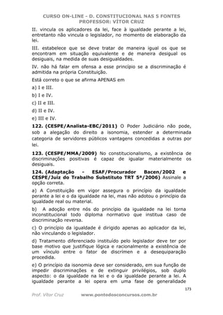 CURSO ON-LINE - D. CONSTITUCIONAL NAS 5 FONTES
PROFESSOR: VÍTOR CRUZ
173
Prof. Vítor Cruz www.pontodosconcursos.com.br
II. vincula os aplicadores da lei, face à igualdade perante a lei,
entretanto não vincula o legislador, no momento de elaboração da
lei.
III. estabelece que se deve tratar de maneira igual os que se
encontram em situação equivalente e de maneira desigual os
desiguais, na medida de suas desigualdades.
IV. não há falar em ofensa a esse princípio se a discriminação é
admitida na própria Constituição.
Está correto o que se afirma APENAS em
a) I e III.
b) I e IV.
c) II e III.
d) II e IV.
e) III e IV.
122. (CESPE/Analista-EBC/2011) O Poder Judiciário não pode,
sob a alegação do direito a isonomia, estender a determinada
categoria de servidores públicos vantagens concedidas a outras por
lei.
123. (CESPE/MMA/2009) No constitucionalismo, a existência de
discriminações positivas é capaz de igualar materialmente os
desiguais.
124. (Adaptação - ESAF/Procurador Bacen/2002 e
CESPE/Juiz do Trabalho Substituto TRT 5ª/2006) Assinale a
opção correta.
a) A Constituição em vigor assegura o princípio da igualdade
perante a lei e o da igualdade na lei, mas não adotou o princípio da
igualdade real ou material.
b) A adoção entre nós do princípio da igualdade na lei torna
inconstitucional todo diploma normativo que institua caso de
discriminação reversa.
c) O princípio da igualdade é dirigido apenas ao aplicador da lei,
não vinculando o legislador.
d) Tratamento diferenciado instituído pelo legislador deve ter por
base motivo que justifique lógica e racionalmente a existência de
um vínculo entre o fator de discrímen e a desequiparação
procedida.
e) O princípio da isonomia deve ser considerado, em sua função de
impedir discriminações e de extinguir privilégios, sob duplo
aspecto: o da igualdade na lei e o da igualdade perante a lei. A
igualdade perante a lei opera em uma fase de generalidade
 