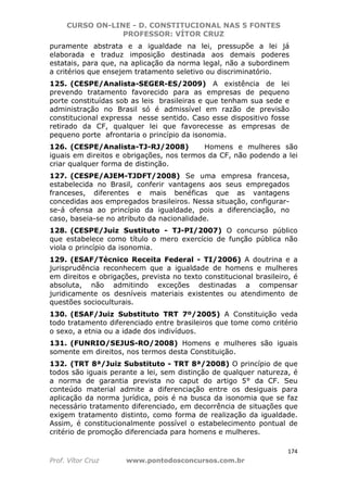 CURSO ON-LINE - D. CONSTITUCIONAL NAS 5 FONTES
PROFESSOR: VÍTOR CRUZ
174
Prof. Vítor Cruz www.pontodosconcursos.com.br
puramente abstrata e a igualdade na lei, pressupõe a lei já
elaborada e traduz imposição destinada aos demais poderes
estatais, para que, na aplicação da norma legal, não a subordinem
a critérios que ensejem tratamento seletivo ou discriminatório.
125. (CESPE/Analista-SEGER-ES/2009) A existência de lei
prevendo tratamento favorecido para as empresas de pequeno
porte constituídas sob as leis brasileiras e que tenham sua sede e
administração no Brasil só é admissível em razão de previsão
constitucional expressa nesse sentido. Caso esse dispositivo fosse
retirado da CF, qualquer lei que favorecesse as empresas de
pequeno porte afrontaria o princípio da isonomia.
126. (CESPE/Analista-TJ-RJ/2008) Homens e mulheres são
iguais em direitos e obrigações, nos termos da CF, não podendo a lei
criar qualquer forma de distinção.
127. (CESPE/AJEM-TJDFT/2008) Se uma empresa francesa,
estabelecida no Brasil, conferir vantagens aos seus empregados
franceses, diferentes e mais benéficas que as vantagens
concedidas aos empregados brasileiros. Nessa situação, configurar-
se-á ofensa ao princípio da igualdade, pois a diferenciação, no
caso, baseia-se no atributo da nacionalidade.
128. (CESPE/Juiz Sustituto - TJ-PI/2007) O concurso público
que estabelece como título o mero exercício de função pública não
viola o princípio da isonomia.
129. (ESAF/Técnico Receita Federal - TI/2006) A doutrina e a
jurisprudência reconhecem que a igualdade de homens e mulheres
em direitos e obrigações, prevista no texto constitucional brasileiro, é
absoluta, não admitindo exceções destinadas a compensar
juridicamente os desníveis materiais existentes ou atendimento de
questões socioculturais.
130. (ESAF/Juiz Substituto TRT 7º/2005) A Constituição veda
todo tratamento diferenciado entre brasileiros que tome como critério
o sexo, a etnia ou a idade dos indivíduos.
131. (FUNRIO/SEJUS-RO/2008) Homens e mulheres são iguais
somente em direitos, nos termos desta Constituição.
132. (TRT 8ª/Juiz Substituto - TRT 8ª/2008) O princípio de que
todos são iguais perante a lei, sem distinção de qualquer natureza, é
a norma de garantia prevista no caput do artigo 5° da CF. Seu
conteúdo material admite a diferenciação entre os desiguais para
aplicação da norma jurídica, pois é na busca da isonomia que se faz
necessário tratamento diferenciado, em decorrência de situações que
exigem tratamento distinto, como forma de realização da igualdade.
Assim, é constitucionalmente possível o estabelecimento pontual de
critério de promoção diferenciada para homens e mulheres.
 