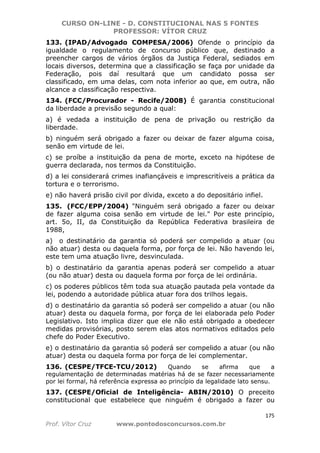 CURSO ON-LINE - D. CONSTITUCIONAL NAS 5 FONTES
PROFESSOR: VÍTOR CRUZ
175
Prof. Vítor Cruz www.pontodosconcursos.com.br
133. (IPAD/Advogado COMPESA/2006) Ofende o princípio da
igualdade o regulamento de concurso público que, destinado a
preencher cargos de vários órgãos da Justiça Federal, sediados em
locais diversos, determina que a classificação se faça por unidade da
Federação, pois daí resultará que um candidato possa ser
classificado, em uma delas, com nota inferior ao que, em outra, não
alcance a classificação respectiva.
134. (FCC/Procurador - Recife/2008) É garantia constitucional
da liberdade a previsão segundo a qual:
a) é vedada a instituição de pena de privação ou restrição da
liberdade.
b) ninguém será obrigado a fazer ou deixar de fazer alguma coisa,
senão em virtude de lei.
c) se proíbe a instituição da pena de morte, exceto na hipótese de
guerra declarada, nos termos da Constituição.
d) a lei considerará crimes inafiançáveis e imprescritíveis a prática da
tortura e o terrorismo.
e) não haverá prisão civil por dívida, exceto a do depositário infiel.
135. (FCC/EPP/2004) "Ninguém será obrigado a fazer ou deixar
de fazer alguma coisa senão em virtude de lei." Por este princípio,
art. 5o, II, da Constituição da República Federativa brasileira de
1988,
a) o destinatário da garantia só poderá ser compelido a atuar (ou
não atuar) desta ou daquela forma, por força de lei. Não havendo lei,
este tem uma atuação livre, desvinculada.
b) o destinatário da garantia apenas poderá ser compelido a atuar
(ou não atuar) desta ou daquela forma por força de lei ordinária.
c) os poderes públicos têm toda sua atuação pautada pela vontade da
lei, podendo a autoridade pública atuar fora dos trilhos legais.
d) o destinatário da garantia só poderá ser compelido a atuar (ou não
atuar) desta ou daquela forma, por força de lei elaborada pelo Poder
Legislativo. Isto implica dizer que ele não está obrigado a obedecer
medidas provisórias, posto serem elas atos normativos editados pelo
chefe do Poder Executivo.
e) o destinatário da garantia só poderá ser compelido a atuar (ou não
atuar) desta ou daquela forma por força de lei complementar.
136. (CESPE/TFCE-TCU/2012) Quando se afirma que a
regulamentação de determinadas matérias há de se fazer necessariamente
por lei formal, há referência expressa ao princípio da legalidade lato sensu.
137. (CESPE/Oficial de Inteligência- ABIN/2010) O preceito
constitucional que estabelece que ninguém é obrigado a fazer ou
 
