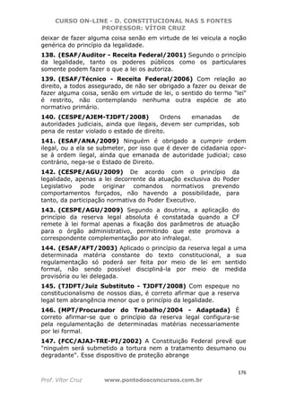 CURSO ON-LINE - D. CONSTITUCIONAL NAS 5 FONTES
PROFESSOR: VÍTOR CRUZ
176
Prof. Vítor Cruz www.pontodosconcursos.com.br
deixar de fazer alguma coisa senão em virtude de lei veicula a noção
genérica do princípio da legalidade.
138. (ESAF/Auditor - Receita Federal/2001) Segundo o princípio
da legalidade, tanto os poderes públicos como os particulares
somente podem fazer o que a lei os autoriza.
139. (ESAF/Técnico - Receita Federal/2006) Com relação ao
direito, a todos assegurado, de não ser obrigado a fazer ou deixar de
fazer alguma coisa, senão em virtude de lei, o sentido do termo "lei"
é restrito, não contemplando nenhuma outra espécie de ato
normativo primário.
140. (CESPE/AJEM-TJDFT/2008) Ordens emanadas de
autoridades judiciais, ainda que ilegais, devem ser cumpridas, sob
pena de restar violado o estado de direito.
141. (ESAF/ANA/2009) Ninguém é obrigado a cumprir ordem
ilegal, ou a ela se submeter, por isso que é dever de cidadania opor-
se à ordem ilegal, ainda que emanada de autoridade judicial; caso
contrário, nega-se o Estado de Direito.
142. (CESPE/AGU/2009) De acordo com o princípio da
legalidade, apenas a lei decorrente da atuação exclusiva do Poder
Legislativo pode originar comandos normativos prevendo
comportamentos forçados, não havendo a possibilidade, para
tanto, da participação normativa do Poder Executivo.
143. (CESPE/AGU/2009) Segundo a doutrina, a aplicação do
princípio da reserva legal absoluta é constatada quando a CF
remete à lei formal apenas a fixação dos parâmetros de atuação
para o órgão administrativo, permitindo que este promova a
correspondente complementação por ato infralegal.
144. (ESAF/AFT/2003) Aplicado o princípio da reserva legal a uma
determinada matéria constante do texto constitucional, a sua
regulamentação só poderá ser feita por meio de lei em sentido
formal, não sendo possível discipliná-la por meio de medida
provisória ou lei delegada.
145. (TJDFT/Juiz Substituto - TJDFT/2008) Com espeque no
constitucionalismo de nossos dias, é correto afirmar que a reserva
legal tem abrangência menor que o princípio da legalidade.
146. (MPT/Procurador do Trabalho/2004 - Adaptada) É
correto afirmar-se que o princípio da reserva legal configura-se
pela regulamentação de determinadas matérias necessariamente
por lei formal.
147. (FCC/AJAJ-TRE-PI/2002) A Constituição Federal prevê que
"ninguém será submetido a tortura nem a tratamento desumano ou
degradante". Esse dispositivo de proteção abrange
 