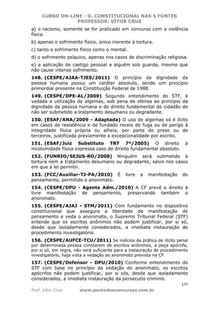 CURSO ON-LINE - D. CONSTITUCIONAL NAS 5 FONTES
PROFESSOR: VÍTOR CRUZ
177
Prof. Vítor Cruz www.pontodosconcursos.com.br
a) o racismo, somente se for praticado em concurso com a violência
física.
b) apenas o sofrimento físico, único inerente à tortura.
c) tanto o sofrimento físico como o mental.
d) o sofrimento psíquico, apenas nos casos de discriminação religiosa.
e) a aplicação de castigo pessoal a alguém sob guarda, mesmo que
não cause intenso sofrimento.
148. (CESPE/AJAA-TJES/2011) O princípio da dignidade da
pessoa humana possui um caráter absoluto, sendo um princípio
primordial presente na Constituição Federal de 1988.
149. (CESPE/DPE-AL/2009) Segundo entendimento do STF, é
vedada a utilização de algemas, sob pena de ofensa ao princípio da
dignidade da pessoa humana e do direito fundamental do cidadão de
não ser submetido a tratamento desumano ou degradante.
150. (ESAF/ANA/2009 - Adaptada) O uso de algemas só é lícito
em casos de resistência e de fundado receio de fuga ou de perigo à
integridade física própria ou alheia, por parte do preso ou de
terceiros, justificada previamente a excepcionalidade por escrito.
151. (ESAF/Juiz Substituto TRT 7º/2005) O direito à
incolumidade física expressa caso de direito fundamental absoluto.
152. (FUNRIO/SEJUS-RO/2008) Ninguém será submetido à
tortura nem a tratamento desumano ou degradante, salvo nos casos
em que a lei permitir.
153. (FCC/Auxiliar-TJ-PA/2010) É livre a manifestação do
pensamento, permitido o anonimato.
154. (CESPE/DPU - Agente Adm./2010) A CF prevê o direito à
livre manifestação de pensamento, preservando também o
anonimato.
155. (CESPE/AJAJ - STM/2011) Com fundamento no dispositivo
constitucional que assegura a liberdade de manifestação de
pensamento e veda o anonimato, o Supremo Tribunal Federal (STF)
entende que os escritos anônimos não podem justificar, por si só,
desde que isoladamente considerados, a imediata instauração de
procedimento investigatório.
156. (CESPE/AUFCE-TCU/2011) Se indícios da prática de ilícito penal
por determinada pessoa constarem de escritos anônimos, a peça apócrifa,
por si só, em regra, não será suficiente para a instauração de procedimento
investigatório, haja vista a vedação ao anonimato prevista na CF.
157. (CESPE/Defensor - DPU/2010) Conforme entendimento do
STF com base no princípio da vedação do anonimato, os escritos
apócrifos não podem justificar, por si sós, desde que isoladamente
considerados, a imediata instauração da persecutio criminis.
 