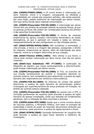 CURSO ON-LINE - D. CONSTITUCIONAL NAS 5 FONTES
PROFESSOR: VÍTOR CRUZ
179
Prof. Vítor Cruz www.pontodosconcursos.com.br
164. (CESPE/FINEP/2009) A CF prevê direito à indenização por
dano material, moral e à imagem, consagrando ao ofendido a
reparabilidade em virtude dos prejuízos sofridos, não sendo possível,
por essa razão, pedido autônomo de indenização por danos morais,
sem que tenha havido dano material concomitante.
165. (CESPE/Procurador-TCE-ES/2009) A indenização por danos
morais tem seu âmbito de proteção adstrito às pessoas físicas, já que
as pessoas jurídicas não podem ser consideradas titulares dos direitos
e das garantias fundamentais.
166. (CESPE/Procurador-TCE-ES/2009) O direito de resposta
proporcional ao agravo constitui instrumento democrático de ampla
abrangência, já que é aplicável em relação a todas as ofensas,
independentemente de elas configurarem ou não infrações penais.
167. (ESAF/EPPGG-MPOG/2009) São invioláveis a intimidade, a
vida privada, a honra e a imagem das pessoas, assegurado o direito
de resposta, proporcional ao agravo, além da indenização por dano
material, moral ou à imagem decorrente de sua violação.
168. (ESAF/Técnico ANEEL/2004) Pela ofensa à sua honra, a
vítima pode receber indenização por dano moral, mas não por danos
materiais.
169. (ESAF/Juiz Substituto TRT 7º/2005) A publicação da
fotografia de alguém, que causa constrangimento e aborrecimento,
pode ensejar indenização por danos morais.
170. (CESPE/Procurador-TCE-ES/2009) O TCU, no exercício de
sua missão constitucional de auxiliar o Congresso Nacional no
controle externo, tem competência para determinar a quebra de sigilo
bancário dos responsáveis por dinheiros e bens públicos.
171. (CESPE/TCE-AC/2009) Os tribunais de contas não podem
determinar a quebra de sigilo bancário de administrador público
investigado por superfaturamento de preço praticado em licitação, no
âmbito do controle externo realizado.
172. (CESPE/Procurador-TCE-ES/2009) De acordo com o STF, a
comissão parlamentar de inquérito pode proceder à quebra de sigilo
bancário da pessoa investigada, ainda que baseada em fundamentos
genéricos, sem a indicação de fatos concretos e precisos.
173. (CESPE/AJAA-STF/2008) Desde que o crime envolva desvio
de recursos públicos, o Ministério Público, com base no princípio da
publicidade e diante do poder de requisitar documentos atribuído aos
seus membros, pode promover a quebra de sigilos bancário e fiscal.
174. (ESAF/ATRFB/2009) Comissão Parlamentar de Inquérito não
pode decretar a quebra do sigilo fiscal, bancário e telefônico do
investigado.
 