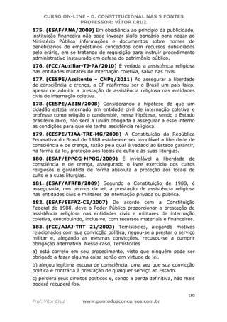 CURSO ON-LINE - D. CONSTITUCIONAL NAS 5 FONTES
PROFESSOR: VÍTOR CRUZ
180
Prof. Vítor Cruz www.pontodosconcursos.com.br
175. (ESAF/ANA/2009) Em obediência ao princípio da publicidade,
instituição financeira não pode invocar sigilo bancário para negar ao
Ministério Público informações e documentos sobre nomes de
beneficiários de empréstimos concedidos com recursos subsidiados
pelo erário, em se tratando de requisição para instruir procedimento
administrativo instaurado em defesa do patrimônio público.
176. (FCC/Auxiliar-TJ-PA/2010) É vedada a assistência religiosa
nas entidades militares de internação coletiva, salvo nas civis.
177. (CESPE/Assitente – CNPq/2011) Ao assegurar a liberdade
de consciência e crença, a CF reafirmou ser o Brasil um país laico,
apesar de admitir a prestação de assistência religiosa nas entidades
civis de internação coletiva.
178. (CESPE/ABIN/2008) Considerando a hipótese de que um
cidadão esteja internado em entidade civil de internação coletiva e
professe como religião o candomblé, nessa hipótese, sendo o Estado
brasileiro laico, não será a União obrigada a assegurar a esse interno
as condições para que ele tenha assistência religiosa.
179. (CESPE/TJAA-TRE-MG/2008) A Constituição da República
Federativa do Brasil de 1988 estabelece ser inviolável a liberdade de
consciência e de crença, razão pela qual é vedado ao Estado garantir,
na forma da lei, proteção aos locais de culto e às suas liturgias.
180. (ESAF/EPPGG-MPOG/2009) É inviolável a liberdade de
consciência e de crença, assegurado o livre exercício dos cultos
religiosos e garantida de forma absoluta a proteção aos locais de
culto e a suas liturgias.
181. (ESAF/AFRFB/2009) Segundo a Constituição de 1988, é
assegurada, nos termos da lei, a prestação de assistência religiosa
nas entidades civis e militares de internação privada ou pública.
182. (ESAF/SEFAZ-CE/2007) De acordo com a Constituição
Federal de 1988, deve o Poder Público proporcionar a prestação de
assistência religiosa nas entidades civis e militares de internação
coletiva, contribuindo, inclusive, com recursos materiais e financeiros.
183. (FCC/AJAJ-TRT 21/2003) Temístocles, alegando motivos
relacionados com sua convicção política, negou-se a prestar o serviço
militar e, alegando as mesmas convicções, recusou-se a cumprir
obrigação alternativa. Nesse caso, Temístocles
a) está correto em seu procedimento, visto que ninguém pode ser
obrigado a fazer alguma coisa senão em virtude de lei.
b) alegou legítima escusa de consciência, uma vez que sua convicção
política é contrária à prestação de qualquer serviço ao Estado.
c) perderá seus direitos políticos e, sendo a perda definitiva, não mais
poderá recuperá-los.
 