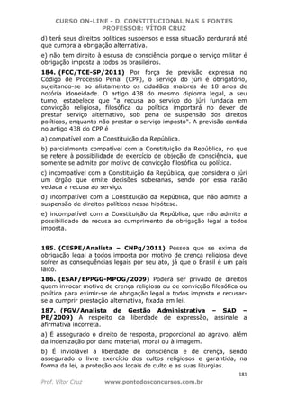 CURSO ON-LINE - D. CONSTITUCIONAL NAS 5 FONTES
PROFESSOR: VÍTOR CRUZ
181
Prof. Vítor Cruz www.pontodosconcursos.com.br
d) terá seus direitos políticos suspensos e essa situação perdurará até
que cumpra a obrigação alternativa.
e) não tem direito à escusa de consciência porque o serviço militar é
obrigação imposta a todos os brasileiros.
184. (FCC/TCE-SP/2011) Por força de previsão expressa no
Código de Processo Penal (CPP), o serviço do júri é obrigatório,
sujeitando-se ao alistamento os cidadãos maiores de 18 anos de
notória idoneidade. O artigo 438 do mesmo diploma legal, a seu
turno, estabelece que "a recusa ao serviço do júri fundada em
convicção religiosa, filosófica ou política importará no dever de
prestar serviço alternativo, sob pena de suspensão dos direitos
políticos, enquanto não prestar o serviço imposto". A previsão contida
no artigo 438 do CPP é
a) compatível com a Constituição da República.
b) parcialmente compatível com a Constituição da República, no que
se refere à possibilidade de exercício de objeção de consciência, que
somente se admite por motivo de convicção filosófica ou política.
c) incompatível com a Constituição da República, que considera o júri
um órgão que emite decisões soberanas, sendo por essa razão
vedada a recusa ao serviço.
d) incompatível com a Constituição da República, que não admite a
suspensão de direitos políticos nessa hipótese.
e) incompatível com a Constituição da República, que não admite a
possibilidade de recusa ao cumprimento de obrigação legal a todos
imposta.
185. (CESPE/Analista – CNPq/2011) Pessoa que se exima de
obrigação legal a todos imposta por motivo de crença religiosa deve
sofrer as consequências legais por seu ato, já que o Brasil é um país
laico.
186. (ESAF/EPPGG-MPOG/2009) Poderá ser privado de direitos
quem invocar motivo de crença religiosa ou de convicção filosófica ou
política para eximir-se de obrigação legal a todos imposta e recusar-
se a cumprir prestação alternativa, fixada em lei.
187. (FGV/Analista de Gestão Administrativa – SAD –
PE/2009) A respeito da liberdade de expressão, assinale a
afirmativa incorreta.
a) É assegurado o direito de resposta, proporcional ao agravo, além
da indenização por dano material, moral ou à imagem.
b) É inviolável a liberdade de consciência e de crença, sendo
assegurado o livre exercício dos cultos religiosos e garantida, na
forma da lei, a proteção aos locais de culto e as suas liturgias.
 