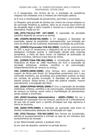 CURSO ON-LINE - D. CONSTITUCIONAL NAS 5 FONTES
PROFESSOR: VÍTOR CRUZ
182
Prof. Vítor Cruz www.pontodosconcursos.com.br
c) É assegurada, nos termos da lei, a prestação de assistência
religiosa nas entidades civis e militares de internação coletiva.
d) É livre a manifestação do pensamento, permitido o anonimato.
e) Ninguém será privado de direitos por motivo de crença religiosa ou
de convicção filosófica ou política, salvo se as invocar para eximir-se
de obrigação legal a todos imposta e recusar-se a cumprir prestação
alternativa, fixada em lei.
188. (FCC/Técnico-TRT 16ª/2009) A expressão da atividade
científica depende de censura ou licença.
189. (CESPE/SEJUS-ES/2009) A CF assegura a liberdade de
expressão, apesar de possibilitar, expressamente, sua limitação por
meio da edição de leis ordinárias destinadas à proteção da juventude.
190. (CESPE/Procurador-TCE-ES/2009) Conforme entendimento
do STF, a atual CF recepcionou o dispositivo da Lei de Imprensa que
estabelece limitação quanto à indenização devida pela empresa
jornalística, a título de dano moral, na hipótese de publicação de
notícia inverídica, ofensiva à boa fama da vítima.
191. (CESPE/TJAA-TRE-MG/2008) A Constituição da República
Federativa do Brasil de 1988 reconhece ser livre a expressão da
atividade intelectual, artística, científica e de comunicação,
independentemente de censura ou licença.
192. (CESPE/ABIN/2008) Uma famosa atriz estrangeira, em
viagem de férias pelo Brasil, foi fotografada juntamente com o seu
namorado brasileiro, por jornalistas que pretendiam publicar as fotos
em revistas de grande circulação. A liberdade de imprensa não
admite censura. Dessa forma, o casal não poderia impedir, mesmo
judicialmente, a divulgação das fotos.
193. (ESAF/EPPGG-MPOG/2009) É livre a expressão da atividade
intelectual, artística, científica e de comunicação, independentemente
de censura ou licença, assim como a manifestação do pensamento,
sendo vedado o anonimato.
194. (ESAF/Analista Administrativo - ANEEL/2006) Por ser a
liberdade de expressão livre de censura, pacificou-se o entendimento
de que não se pode punir a opinião divulgada que seja agressiva à
honra de terceiros.
195. (ESAF/PFN/2006) A liberdade de expressão está entre os
direitos fundamentais absolutos da Constituição em vigor.
196. (FCC/Técnico- TCE-GO/2009) Nos termos da Constituição,
admite-se excepcionalmente a entrada na casa de um indivíduo sem
consentimento do morador
a) por determinação judicial, a qualquer hora.
b) em caso de desastre, somente no período diurno.
 