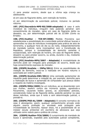 CURSO ON-LINE - D. CONSTITUCIONAL NAS 5 FONTES
PROFESSOR: VÍTOR CRUZ
183
Prof. Vítor Cruz www.pontodosconcursos.com.br
c) para prestar socorro, desde que a vítima seja criança ou
adolescente.
d) em caso de flagrante delito, sem restrição de horário.
e) por determinação da autoridade policial, inclusive no período
noturno.
197. (FCC/Secretário-MPE-RS/2008-adaptada) A casa é asilo
inviolável do indivíduo, ninguém nela podendo penetrar sem
consentimento do morador, salvo em caso de flagrante delito ou
desastre, ou, por determinação judicial até às 22:00h (Certo ou
Errado).
198. (FCC/Auditor - TCE-SP/2008) Medida Provisória que
estabelecesse a possibilidade de a autoridade policial efetuar buscas e
apreensões na casa de indivíduos investigados pela prática de atos de
terrorismo, a qualquer hora do dia ou da noite, independentemente
de mandado judicial, seria incompatível com a Constituição da
República, porque a inviolabilidade de domicílio somente é
excepcionada, sem restrição de horário, em caso de flagrante delito,
desastre ou para prestar socorro, ou ainda, durante o dia, mediante
determinação judicial.
199. (FCC/Analista-MPU/2007 - Adaptada) A inviolabilidade de
domicílio pode ser mitigada para prestação de socorro, desde que
haja consentimento expresso do morador.
200. (CESPE/Analista – CNPq/2011) Entre as possibilidades de
violação de domicílio, inclui-se a realizada em horário noturno e
autorizada por ordem judicial.
201. (CESPE/Analista-EBC/2011) Uma comissão parlamentar de
inquérito pode determinar a violação de, por exemplo, domicílio para
a realização da busca e apreensão de computador que possua dados
a respeito da matéria investigada.
202. (CESPE/MMA/2009) Se um indivíduo, ao se desentender com
sua mulher, desferir contra ela inúmeros golpes, agredindo-a
fisicamente, causando lesões graves, as autoridades policiais,
considerando tratar-se de flagrante delito, poderão penetrar na casa
desse indivíduo, ainda que à noite e sem determinação judicial, e
prendê-lo.
203. (CESPE/PGE-AL/2009 - Adaptada) O conceito normativo de
casa é abrangente; assim, qualquer compartimento privado onde
alguém exerce profissão ou atividade está protegido pela
inviolabilidade do domicílio. Apesar disso, há a possibilidade de se
instalar escuta ambiental em escritório de advocacia que seja
utilizado como reduto para a prática de crimes.
204. (CESPE/Auditor-TCU/2009) O cumprimento de mandado de
busca e apreensão, expedido pela autoridade judicial competente,
 