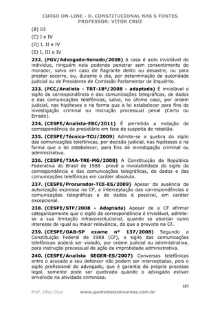 CURSO ON-LINE - D. CONSTITUCIONAL NAS 5 FONTES
PROFESSOR: VÍTOR CRUZ
187
Prof. Vítor Cruz www.pontodosconcursos.com.br
(B) III
(C) I e IV
(D) I, II e IV
(E) I, III e IV
232. (FGV/Advogado-Senado/2008) A casa é asilo inviolável do
indivíduo, ninguém nela podendo penetrar sem consentimento do
morador, salvo em caso de flagrante delito ou desastre, ou para
prestar socorro, ou, durante o dia, por determinação de autoridade
judicial ou de Presidente de Comissão Parlamentar de Inquérito.
233. (FCC/Analista - TRT-18ª/2008 - adaptada) É inviolável o
sigilo da correspondência e das comunicações telegráficas, de dados
e das comunicações telefônicas, salvo, no último caso, por ordem
judicial, nas hipóteses e na forma que a lei estabelecer para fins de
investigação criminal ou instrução processual penal (Certo ou
Errado).
234. (CESPE/Analista-EBC/2011) É permitida a violação de
correspondência de presidiário em face de suspeita de rebelião.
235. (CESPE/Técnico-TCU/2009) Admite-se a quebra do sigilo
das comunicações telefônicas, por decisão judicial, nas hipóteses e na
forma que a lei estabelecer, para fins de investigação criminal ou
administrativa.
236. (CESPE/TJAA-TRE-MG/2008) A Constituição da República
Federativa do Brasil de 1988 prevê a inviolabilidade do sigilo da
correspondência e das comunicações telegráficas, de dados e das
comunicações telefônicas em caráter absoluto.
237. (CESPE/Procurador-TCE-ES/2009) Apesar da ausência de
autorização expressa na CF, a interceptação das correspondências e
comunicações telegráficas e de dados é possível, em caráter
excepcional.
238. (CESPE/STF/2008 - Adaptada) Apesar de a CF afirmar
categoricamente que o sigilo da correspondência é inviolável, admite-
se a sua limitação infraconstitucional, quando se abordar outro
interesse de igual ou maior relevância, do que o previsto na CF.
239. (CESPE/OAB-SP exame nº 137/2008) Segundo a
Constituição Federal de 1988 (CF), o sigilo das comunicações
telefônicas poderá ser violado, por ordem judicial ou administrativa,
para instrução processual de ação de improbidade administrativa.
240. (CESPE/Analista SEGER-ES/2007) Conversas telefônicas
entre o acusado e seu defensor não podem ser interceptadas, pois o
sigilo profissional do advogado, que é garantia do próprio processo
legal, somente pode ser quebrado quando o advogado estiver
envolvido na atividade criminosa.
 