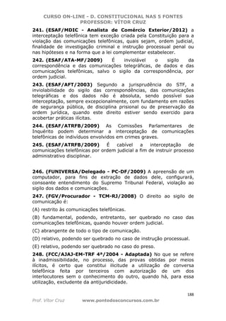 CURSO ON-LINE - D. CONSTITUCIONAL NAS 5 FONTES
PROFESSOR: VÍTOR CRUZ
188
Prof. Vítor Cruz www.pontodosconcursos.com.br
241. (ESAF/MDIC - Analista de Comércio Exterior/2012) a
interceptação telefônica tem exceção criada pela Constituição para a
violação das comunicações telefônicas, quais sejam, ordem judicial,
finalidade de investigação criminal e instrução processual penal ou
nas hipóteses e na forma que a lei complementar estabelecer.
242. (ESAF/ATA-MF/2009) É inviolável o sigilo da
correspondência e das comunicações telegráficas, de dados e das
comunicações telefônicas, salvo o sigilo da correspondência, por
ordem judicial.
243. (ESAF/AFT/2003) Segundo a jurisprudência do STF, a
inviolabilidade do sigilo das correspondências, das comunicações
telegráficas e dos dados não é absoluta, sendo possível sua
interceptação, sempre excepcionalmente, com fundamento em razões
de segurança pública, de disciplina prisional ou de preservação da
ordem jurídica, quando este direito estiver sendo exercido para
acobertar práticas ilícitas.
244. (ESAF/ATRFB/2009) As Comissões Parlamentares de
Inquérito podem determinar a interceptação de comunicações
telefônicas de indivíduos envolvidos em crimes graves.
245. (ESAF/ATRFB/2009) É cabível a interceptação de
comunicações telefônicas por ordem judicial a fim de instruir processo
administrativo disciplinar.
246. (FUNIVERSA/Delegado - PC-DF/2009) A apreensão de um
computador, para fins de extração de dados dele, configurará,
consoante entendimento do Supremo Tribunal Federal, violação ao
sigilo dos dados e comunicações.
247. (FGV/Procurador - TCM-RJ/2008) O direito ao sigilo de
comunicação é:
(A) restrito às comunicações telefônicas.
(B) fundamental, podendo, entretanto, ser quebrado no caso das
comunicações telefônicas, quando houver ordem judicial.
(C) abrangente de todo o tipo de comunicação.
(D) relativo, podendo ser quebrado no caso de instrução processual.
(E) relativo, podendo ser quebrado no caso do preso.
248. (FCC/AJAJ-EM-TRF 4ª/2004 - Adaptada) No que se refere
à inadmissibilidade, no processo, das provas obtidas por meios
ilícitos, é certo que constitui ilicitude a utilização de conversa
telefônica feita por terceiros com autorização de um dos
interlocutores sem o conhecimento do outro, quando há, para essa
utilização, excludente da antijuridicidade.
 