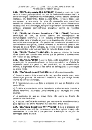 CURSO ON-LINE - D. CONSTITUCIONAL NAS 5 FONTES
PROFESSOR: VÍTOR CRUZ
189
Prof. Vítor Cruz www.pontodosconcursos.com.br
249. (CESPE/Advogado-SDA-AC/2008) Considere que, no curso
de uma investigação criminal, um juiz de direito tenha determinado a
quebra do sigilo telefônico dos investigados, e que a escuta telefônica
realizada em decorrência dessa decisão tenha revelado dados que
comprovam a ocorrência de atos de corrupção que envolviam
servidores públicos estaduais que não estavam sendo diretamente
investigados. Nessa situação, tais provas poderiam ser utilizadas para
embasar processo administrativo disciplinar contra os referidos
servidores.
250. (CESPE/Juiz Federal Substituto - TRF 1ª/2009) Conforme
orientação do STF, os dados obtidos em interceptação de
comunicações telefônicas e em escutas ambientais, judicialmente
autorizadas para produção de prova em investigação criminal ou em
instrução processual penal, não podem ser usados em procedimento
administrativo disciplinar, contra a mesma ou as mesmas pessoas em
relação às quais foram colhidos, ou contra outros servidores cujos
possíveis ilícitos teriam despontado da colheita dessa prova.
251. (CESPE/Técnico-TJ-RJ/2008) As provas obtidas de forma
ilícita podem ser convalidadas, desde que se permita o contraditório
em relação ao seu conteúdo.
252. (ESAF/ANA/2009) A prova ilícita pode prevalecer em nome
do princípio da proporcionalidade, do interesse público na eficácia da
repressão penal em geral ou, em particular, na de determinados
crimes; a dignidade humana não serve de salvaguarda à proscrição
da prova ilícita.
253. (ESAF/Analista ANEEL/2006) Assinale a opção correta.
a) Constitui prova ilícita a gravação, por um dos interloctores, sem
autorização judicial, de conversa telefônica, em que esteja sendo
vítima de crime de extorsão.
b) É necessariamente nulo todo o processo em que se descobre uma
prova ilícita.
c) É válida a prova de um crime descoberta acidentalmente durante a
escuta telefônica autorizada judicialmente para apuração de crime
diverso.
d) A proibição do uso de prova ilícita não opera no âmbito do
processo administrativo.
e) A escuta telefônica determinada por membro do Ministério Público
para apuração de crime hediondo não constitui prova ilícita.
254. (ESAF/Juiz Substituto TRT 7º/2005) É nulo o processo em
que se produz prova ilícita, mesmo que nele haja outras provas, não
decorrentes da prova ilícita, que permitam a formação de um juízo de
convicção sobre a causa.
 