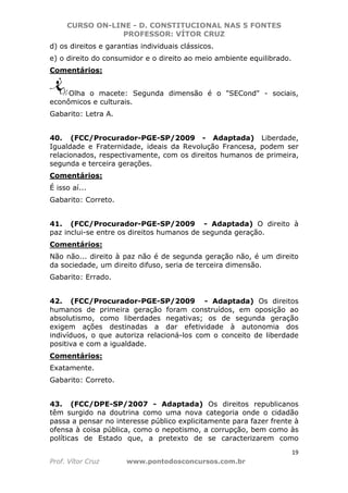 CURSO ON-LINE - D. CONSTITUCIONAL NAS 5 FONTES
PROFESSOR: VÍTOR CRUZ
19
Prof. Vítor Cruz www.pontodosconcursos.com.br
d) os direitos e garantias individuais clássicos.
e) o direito do consumidor e o direito ao meio ambiente equilibrado.
Comentários:
Olha o macete: Segunda dimensão é o "SECond" - sociais,
econômicos e culturais.
Gabarito: Letra A.
40. (FCC/Procurador-PGE-SP/2009 - Adaptada) Liberdade,
Igualdade e Fraternidade, ideais da Revolução Francesa, podem ser
relacionados, respectivamente, com os direitos humanos de primeira,
segunda e terceira gerações.
Comentários:
É isso aí...
Gabarito: Correto.
41. (FCC/Procurador-PGE-SP/2009 - Adaptada) O direito à
paz inclui-se entre os direitos humanos de segunda geração.
Comentários:
Não não... direito à paz não é de segunda geração não, é um direito
da sociedade, um direito difuso, seria de terceira dimensão.
Gabarito: Errado.
42. (FCC/Procurador-PGE-SP/2009 - Adaptada) Os direitos
humanos de primeira geração foram construídos, em oposição ao
absolutismo, como liberdades negativas; os de segunda geração
exigem ações destinadas a dar efetividade à autonomia dos
indivíduos, o que autoriza relacioná-los com o conceito de liberdade
positiva e com a igualdade.
Comentários:
Exatamente.
Gabarito: Correto.
43. (FCC/DPE-SP/2007 - Adaptada) Os direitos republicanos
têm surgido na doutrina como uma nova categoria onde o cidadão
passa a pensar no interesse público explicitamente para fazer frente à
ofensa à coisa pública, como o nepotismo, a corrupção, bem como às
políticas de Estado que, a pretexto de se caracterizarem como
 