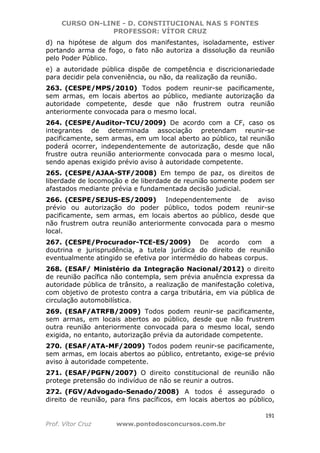 CURSO ON-LINE - D. CONSTITUCIONAL NAS 5 FONTES
PROFESSOR: VÍTOR CRUZ
191
Prof. Vítor Cruz www.pontodosconcursos.com.br
d) na hipótese de algum dos manifestantes, isoladamente, estiver
portando arma de fogo, o fato não autoriza a dissolução da reunião
pelo Poder Público.
e) a autoridade pública dispõe de competência e discricionariedade
para decidir pela conveniência, ou não, da realização da reunião.
263. (CESPE/MPS/2010) Todos podem reunir-se pacificamente,
sem armas, em locais abertos ao público, mediante autorização da
autoridade competente, desde que não frustrem outra reunião
anteriormente convocada para o mesmo local.
264. (CESPE/Auditor-TCU/2009) De acordo com a CF, caso os
integrantes de determinada associação pretendam reunir-se
pacificamente, sem armas, em um local aberto ao público, tal reunião
poderá ocorrer, independentemente de autorização, desde que não
frustre outra reunião anteriormente convocada para o mesmo local,
sendo apenas exigido prévio aviso à autoridade competente.
265. (CESPE/AJAA-STF/2008) Em tempo de paz, os direitos de
liberdade de locomoção e de liberdade de reunião somente podem ser
afastados mediante prévia e fundamentada decisão judicial.
266. (CESPE/SEJUS-ES/2009) Independentemente de aviso
prévio ou autorização do poder público, todos podem reunir-se
pacificamente, sem armas, em locais abertos ao público, desde que
não frustrem outra reunião anteriormente convocada para o mesmo
local.
267. (CESPE/Procurador-TCE-ES/2009) De acordo com a
doutrina e jurisprudência, a tutela jurídica do direito de reunião
eventualmente atingido se efetiva por intermédio do habeas corpus.
268. (ESAF/ Ministério da Integração Nacional/2012) o direito
de reunião pacífica não contempla, sem prévia anuência expressa da
autoridade pública de trânsito, a realização de manifestação coletiva,
com objetivo de protesto contra a carga tributária, em via pública de
circulação automobilística.
269. (ESAF/ATRFB/2009) Todos podem reunir-se pacificamente,
sem armas, em locais abertos ao público, desde que não frustrem
outra reunião anteriormente convocada para o mesmo local, sendo
exigida, no entanto, autorização prévia da autoridade competente.
270. (ESAF/ATA-MF/2009) Todos podem reunir-se pacificamente,
sem armas, em locais abertos ao público, entretanto, exige-se prévio
aviso à autoridade competente.
271. (ESAF/PGFN/2007) O direito constitucional de reunião não
protege pretensão do indivíduo de não se reunir a outros.
272. (FGV/Advogado-Senado/2008) A todos é assegurado o
direito de reunião, para fins pacíficos, em locais abertos ao público,
 
