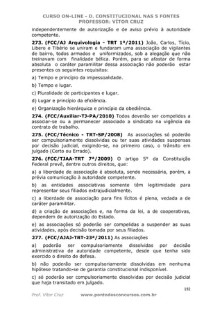 CURSO ON-LINE - D. CONSTITUCIONAL NAS 5 FONTES
PROFESSOR: VÍTOR CRUZ
192
Prof. Vítor Cruz www.pontodosconcursos.com.br
independentemente de autorização e de aviso prévio à autoridade
competente.
273. (FCC/AJ Arquivologia - TRT 1ª/2011) João, Carlos, Tício,
Libero e Tibério se uniram e fundaram uma associação de vigilantes
de bairro, todos armados e uniformizados, sob a alegação que não
treinavam com finalidade bélica. Porém, para se afastar de forma
absoluta o caráter paramilitar dessa associação não poderão estar
presentes os seguintes requisitos:
a) Tempo e princípio da impessoalidade.
b) Tempo e lugar.
c) Pluralidade de participantes e lugar.
d) Lugar e princípio da eficiência.
e) Organização hierárquica e princípio da obediência.
274. (FCC/Auxiliar-TJ-PA/2010) Todos deverão ser compelidos a
associar-se ou a permanecer associado a sindicato na vigência do
contrato de trabalho.
275. (FCC/Técnico - TRT-SP/2008) As associações só poderão
ser compulsoriamente dissolvidas ou ter suas atividades suspensas
por decisão judicial, exigindo-se, no primeiro caso, o trânsito em
julgado (Certo ou Errado).
276. (FCC/TJAA-TRT 7ª/2009) O artigo 5° da Constituição
Federal prevê, dentre outros direitos, que:
a) a liberdade de associação é absoluta, sendo necessária, porém, a
prévia comunicação à autoridade competente.
b) as entidades associativas somente têm legitimidade para
representar seus filiados extrajudicialmente.
c) a liberdade de associação para fins lícitos é plena, vedada a de
caráter paramilitar.
d) a criação de associações e, na forma da lei, a de cooperativas,
dependem de autorização do Estado.
e) as associações só poderão ser compelidas a suspender as suas
atividades, após decisão tomada por seus filiados.
277. (FCC/AJAJ-TRT-23ª/2011) As associações
a) poderão ser compulsoriamente dissolvidas por decisão
administrativa de autoridade competente, desde que tenha sido
exercido o direito de defesa.
b) não poderão ser compulsoriamente dissolvidas em nenhuma
hipótese tratando-se de garantia constitucional indisponível.
c) só poderão ser compulsoriamente dissolvidas por decisão judicial
que haja transitado em julgado.
 