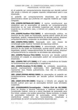 CURSO ON-LINE - D. CONSTITUCIONAL NAS 5 FONTES
PROFESSOR: VÍTOR CRUZ
193
Prof. Vítor Cruz www.pontodosconcursos.com.br
d) só poderão ser compulsoriamente dissolvidas por decisão judicial
não sendo o trânsito em julgado requisito indispensável para a sua
dissolução.
e) poderão ser compulsoriamente dissolvidas por decisão
administrativa desde que proferida em segunda instância por órgão
colegiado.
278. (CESPE/DETRAN-DF/2009) A norma constitucional que
estabelece que as associações só poderão ser compulsoriamente
dissolvidas ou ter suas atividades suspensas por decisão judicial
exigindo-se, no primeiro caso, o trânsito em julgado, tem aplicação
imediata.
279. (CESPE/Auditor-TCU/2009) A administração pública, no
exercício do seu poder de fiscalização, quando estiver diante de uma
ilegalidade, poderá, independentemente de decisão judicial, dissolver
compulsoriamente ou suspender as atividades das associações.
280. (CESPE/MMA/2009) Associação com seis meses de
constituição pode impetrar mandado de segurança coletivo.
281. (CESPE/Auditor-TCU/2009) A administração pública, no
exercício do seu poder de fiscalização, quando estiver diante de uma
ilegalidade, poderá, independentemente de decisão judicial, dissolver
compulsoriamente ou suspender as atividades das associações.
282. (CESPE/Técnico-TCU/2009) Somente por decisão judicial
transitada em julgado as associações podem ser compulsoriamente
dissolvidas.
283. (CESPE/TRT-17ª/2009) A CF veda a interferência do Estado
no funcionamento das associações e cooperativas.
284. (CESPE/Analista-TJ-RJ/2008) As entidades associativas,
quando expressamente autorizadas, têm legitimidade para
representar seus filiados judicialmente, mas não no contencioso
administrativo.
285. (ESAF/EPPGG-MPOG/2009) As associações só poderão ser
compulsoriamente dissolvidas por decisão judicial transitada em
julgado.
286. (ESAF/ATA-MF/2009) Exige-se o trânsito em julgado da
decisão judicial para que as associações tenham suas atividades
suspensas.
287. (CESGRANRIO/Investigador - Polícia Civil do RJ/2008)
Entre os direitos e deveres individuais e coletivos previstos na
Constituição Federal, inclui-se a plena liberdade de associação para
fins lícitos, vedada a de caráter paramilitar. Nesse contexto, a criação
de associações independe de autorização, sendo vedada a
interferência estatal em seu funcionamento, ressalvada a
possibilidade de serem compulsoriamente dissolvidas por:
 