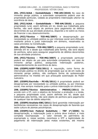 CURSO ON-LINE - D. CONSTITUCIONAL NAS 5 FONTES
PROFESSOR: VÍTOR CRUZ
195
Prof. Vítor Cruz www.pontodosconcursos.com.br
291. (FCC/AJAA - Contabilidade - TRE-AM/2010) No caso de
iminente perigo público, a autoridade competente poderá usar de
propriedade particular, vedada ao proprietário indenização ulterior na
ocorrência de dano.
292. (FCC/AJAA - Contabilidade - TRE-AM/2010) a pequena
propriedade rural, assim definida em lei, desde que trabalhada pela
família, não será objeto de penhora para pagamento de débitos
decorrentes de sua atividade produtiva, dispondo a lei sobre os meios
de financiar o seu desenvolvimento.
293. (FCC/Técnico - TCE-MG/2007) a desapropriação por
necessidade ou utilidade pública ou por interesse social será efetuada
mediante prévia e justa indenização em dinheiro, ressalvados os
casos previstos na Constituição.
294. (FCC/Técnico - TCE-MG/2007) a pequena propriedade rural,
definida em lei e desde que trabalhada pela família, não será objeto
de penhora, salvo para assegurar pagamento de débitos decorrentes
de sua atividade produtiva.
295. (FCC/Técnico - TCE-MG/2007) a propriedade particular
poderá ser objeto de uso pela autoridade competente, em caso de
iminente perigo público, assegurada indenização posterior,
independentemente da ocorrência de dano.
296. (CESPE/AJEP-TJES/2011) A requisição, como forma de
intervenção pública no direito de propriedade que se dá em razão de
iminente perigo público, não configura forma de autoexecução
administrativa na medida em que pressupõe autorização do Poder
Judiciário.
297. (CESPE/Escrivão - PC-ES/2011) A propriedade poderá ser
desapropriada por necessidade ou utilidade pública, ou por interesse
social, mas sempre mediante justa e prévia indenização em dinheiro.
298. (CESPE/Técnico Administrativo - PREVIC/2011) De
acordo com a CF, com o objetivo de fomentar a produção e a renda,
a pequena propriedade rural, assim definida em lei, desde que
trabalhada pela família, não será objeto de penhora para pagamento
de qualquer tipo de débito adquirido.
299. (CESPE/Analista-EBC/2011) Será garantida indenização por
benfeitorias necessárias nos casos de desapropriação de fazenda que
sedie cultura de plantas psicotrópicas.
300. (CESPE/Juiz Federal Substituto - TRF 1ª/2009) Na
desapropriação, a indenização justa e prévia deve traduzir a mais
completa recomposição o valor retirado do patrimônio do
expropriado e, nesse sentido, reconhece o STF a legitimidade do
pagamento de indenização pelas matas existentes, até mesmo
 