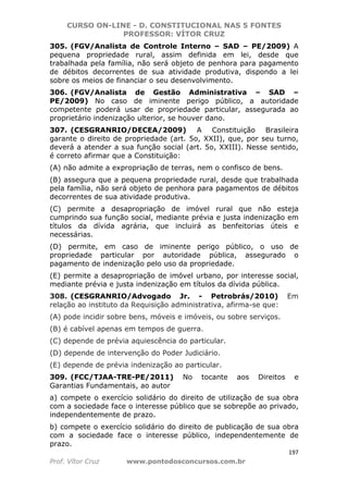CURSO ON-LINE - D. CONSTITUCIONAL NAS 5 FONTES
PROFESSOR: VÍTOR CRUZ
197
Prof. Vítor Cruz www.pontodosconcursos.com.br
305. (FGV/Analista de Controle Interno – SAD – PE/2009) A
pequena propriedade rural, assim definida em lei, desde que
trabalhada pela família, não será objeto de penhora para pagamento
de débitos decorrentes de sua atividade produtiva, dispondo a lei
sobre os meios de financiar o seu desenvolvimento.
306. (FGV/Analista de Gestão Administrativa – SAD –
PE/2009) No caso de iminente perigo público, a autoridade
competente poderá usar de propriedade particular, assegurada ao
proprietário indenização ulterior, se houver dano.
307. (CESGRANRIO/DECEA/2009) A Constituição Brasileira
garante o direito de propriedade (art. 5o, XXII), que, por seu turno,
deverá a atender a sua função social (art. 5o, XXIII). Nesse sentido,
é correto afirmar que a Constituição:
(A) não admite a expropriação de terras, nem o confisco de bens.
(B) assegura que a pequena propriedade rural, desde que trabalhada
pela família, não será objeto de penhora para pagamentos de débitos
decorrentes de sua atividade produtiva.
(C) permite a desapropriação de imóvel rural que não esteja
cumprindo sua função social, mediante prévia e justa indenização em
títulos da dívida agrária, que incluirá as benfeitorias úteis e
necessárias.
(D) permite, em caso de iminente perigo público, o uso de
propriedade particular por autoridade pública, assegurado o
pagamento de indenização pelo uso da propriedade.
(E) permite a desapropriação de imóvel urbano, por interesse social,
mediante prévia e justa indenização em títulos da dívida pública.
308. (CESGRANRIO/Advogado Jr. - Petrobrás/2010) Em
relação ao instituto da Requisição administrativa, afirma-se que:
(A) pode incidir sobre bens, móveis e imóveis, ou sobre serviços.
(B) é cabível apenas em tempos de guerra.
(C) depende de prévia aquiescência do particular.
(D) depende de intervenção do Poder Judiciário.
(E) depende de prévia indenização ao particular.
309. (FCC/TJAA-TRE-PE/2011) No tocante aos Direitos e
Garantias Fundamentais, ao autor
a) compete o exercício solidário do direito de utilização de sua obra
com a sociedade face o interesse público que se sobrepõe ao privado,
independentemente de prazo.
b) compete o exercício solidário do direito de publicação de sua obra
com a sociedade face o interesse público, independentemente de
prazo.
 